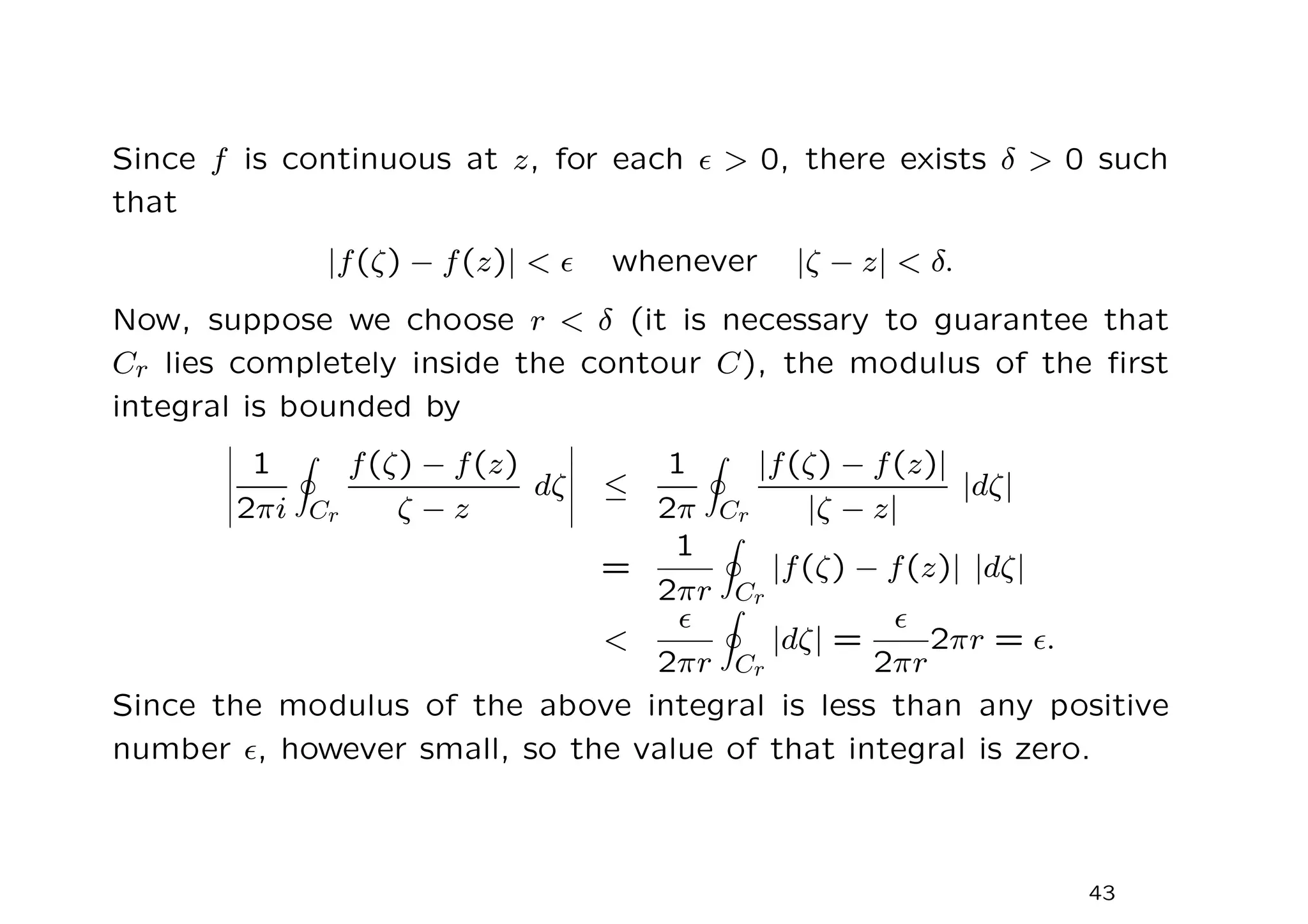 Since f is continuous at z, for each ǫ  0, there exists δ  0 such
that
|f(ζ) − f(z)|  ǫ whenever |ζ − z|  δ.
Now, suppose we choose r  δ (it is necessary to guarantee that
Cr lies completely inside the contour C), the modulus of the first
integral is bounded by
1
2πi
I
Cr
f(ζ) − f(z)
ζ − z
dζ ≤
1
2π
I
Cr
|f(ζ) − f(z)|
|ζ − z|
|dζ|
=
1
2πr
I
Cr
|f(ζ) − f(z)| |dζ|

ǫ
2πr
I
Cr
|dζ| =
ǫ
2πr
2πr = ǫ.
Since the modulus of the above integral is less than any positive
number ǫ, however small, so the value of that integral is zero.
43
 