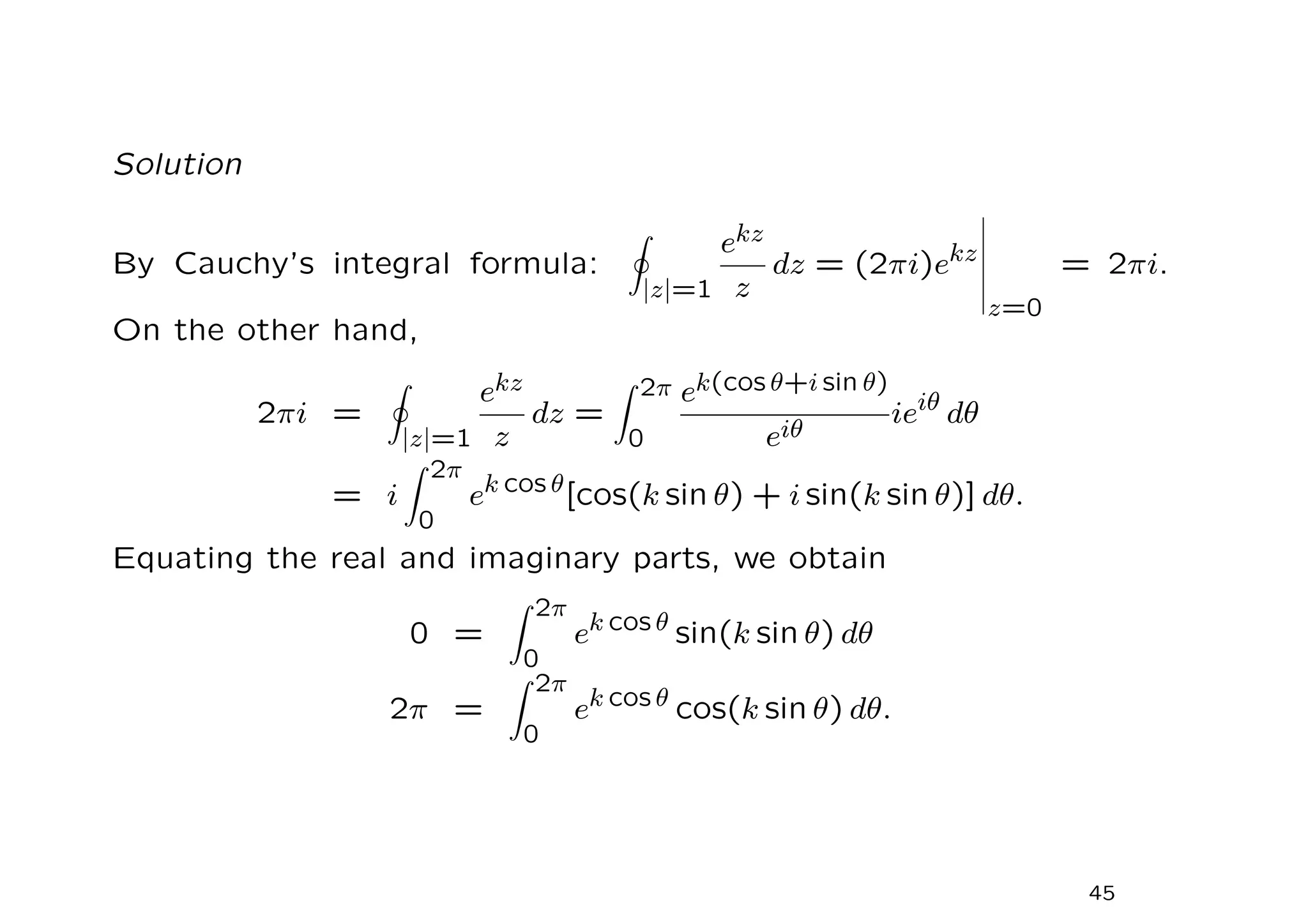 Solution
By Cauchy’s integral formula:
I
|z|=1
ekz
z
dz = (2πi)ekz
z=0
= 2πi.
On the other hand,
2πi =
I
|z|=1
ekz
z
dz =
Z 2π
0
ek(cos θ+i sin θ)
eiθ
ieiθ
dθ
= i
Z 2π
0
ek cos θ
[cos(k sin θ) + i sin(k sin θ)] dθ.
Equating the real and imaginary parts, we obtain
0 =
Z 2π
0
ek cos θ
sin(k sin θ) dθ
2π =
Z 2π
0
ek cos θ cos(k sin θ) dθ.
45
 