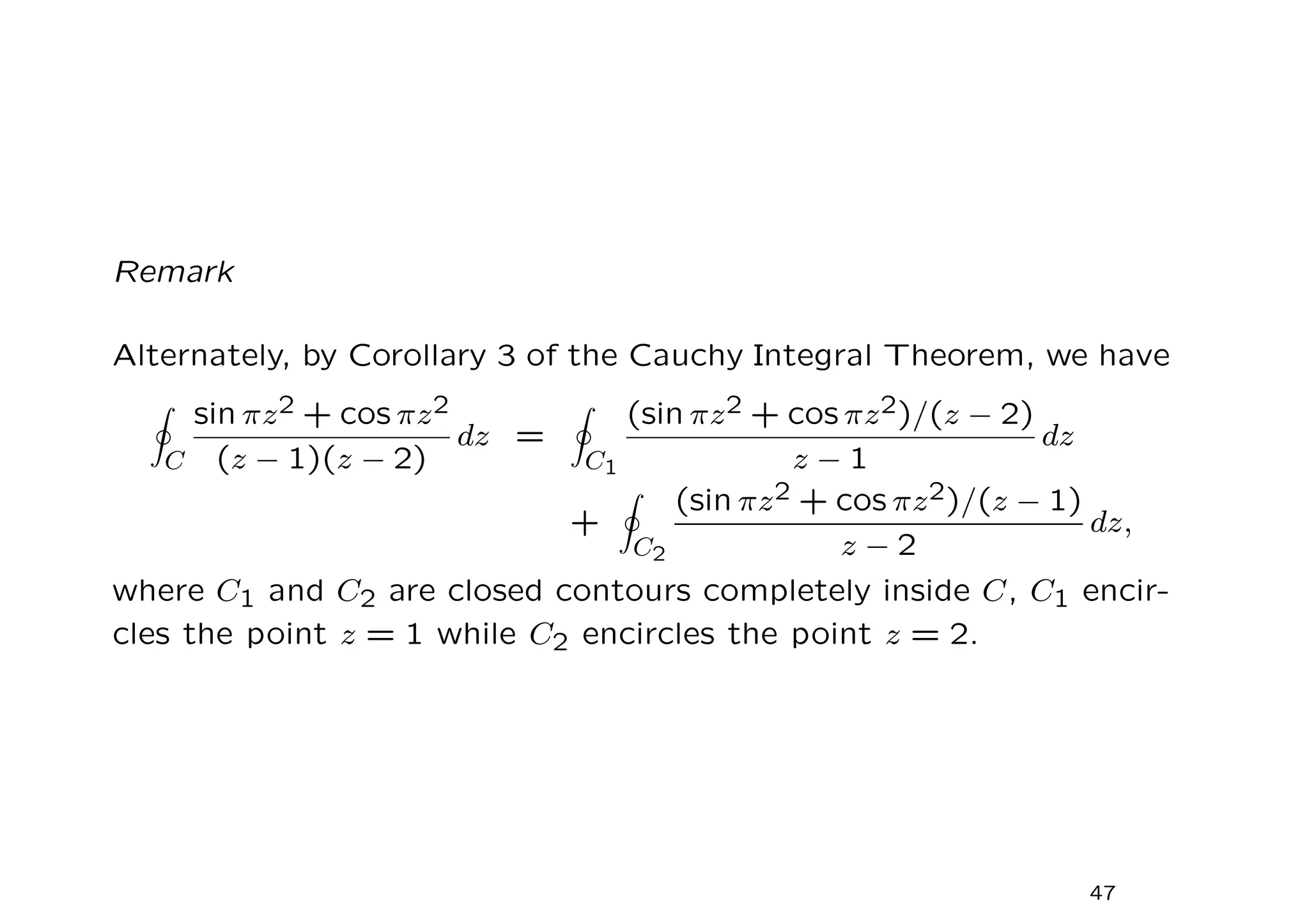Remark
Alternately, by Corollary 3 of the Cauchy Integral Theorem, we have
I
C
sin πz2 + cos πz2
(z − 1)(z − 2)
dz =
I
C1
(sin πz2 + cos πz2)/(z − 2)
z − 1
dz
+
I
C2
(sin πz2 + cos πz2)/(z − 1)
z − 2
dz,
where C1 and C2 are closed contours completely inside C, C1 encir-
cles the point z = 1 while C2 encircles the point z = 2.
47
 