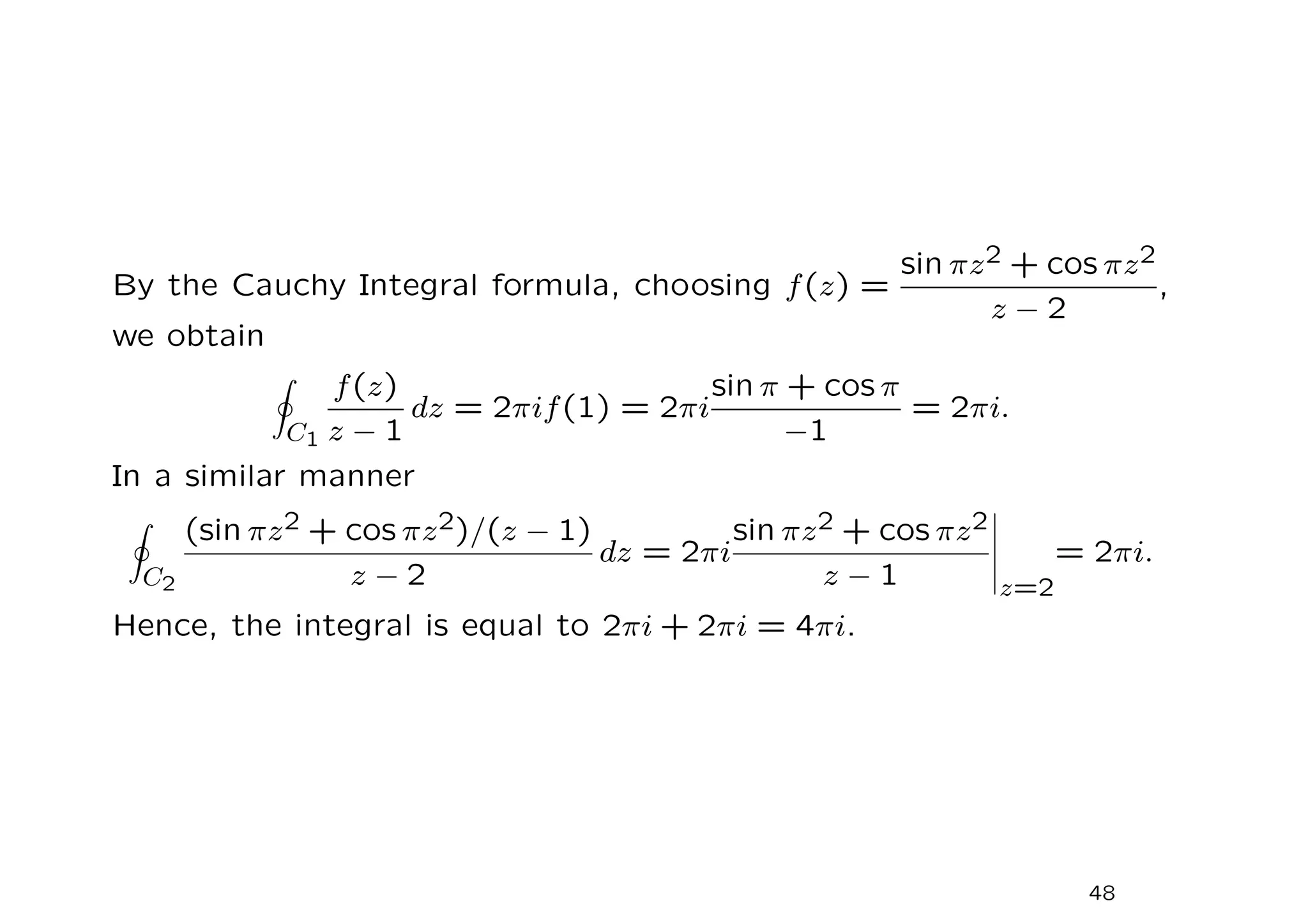 By the Cauchy Integral formula, choosing f(z) =
sin πz2 + cos πz2
z − 2
,
we obtain
I
C1
f(z)
z − 1
dz = 2πif(1) = 2πi
sin π + cos π
−1
= 2πi.
In a similar manner
I
C2
(sin πz2 + cos πz2)/(z − 1)
z − 2
dz = 2πi
sin πz2 + cos πz2
z − 1 z=2
= 2πi.
Hence, the integral is equal to 2πi + 2πi = 4πi.
48
 