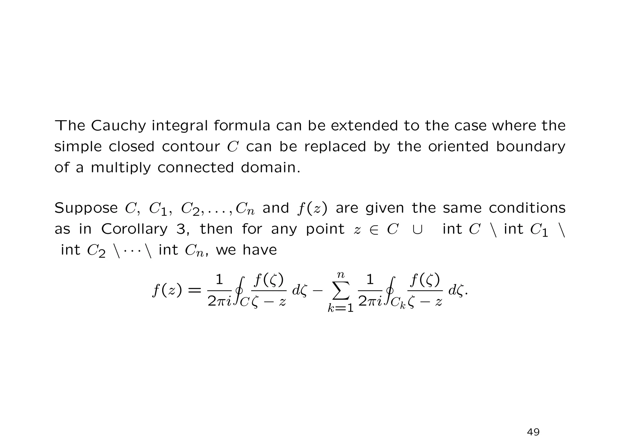 The Cauchy integral formula can be extended to the case where the
simple closed contour C can be replaced by the oriented boundary
of a multiply connected domain.
Suppose C, C1, C2, . . . , Cn and f(z) are given the same conditions
as in Corollary 3, then for any point z ∈ C ∪ int C  int C1 
int C2  · · ·  int Cn, we have
f(z) =
1
2πi
I
C
f(ζ)
ζ − z
dζ −
n
X
k=1
1
2πi
I
Ck
f(ζ)
ζ − z
dζ.
49
 