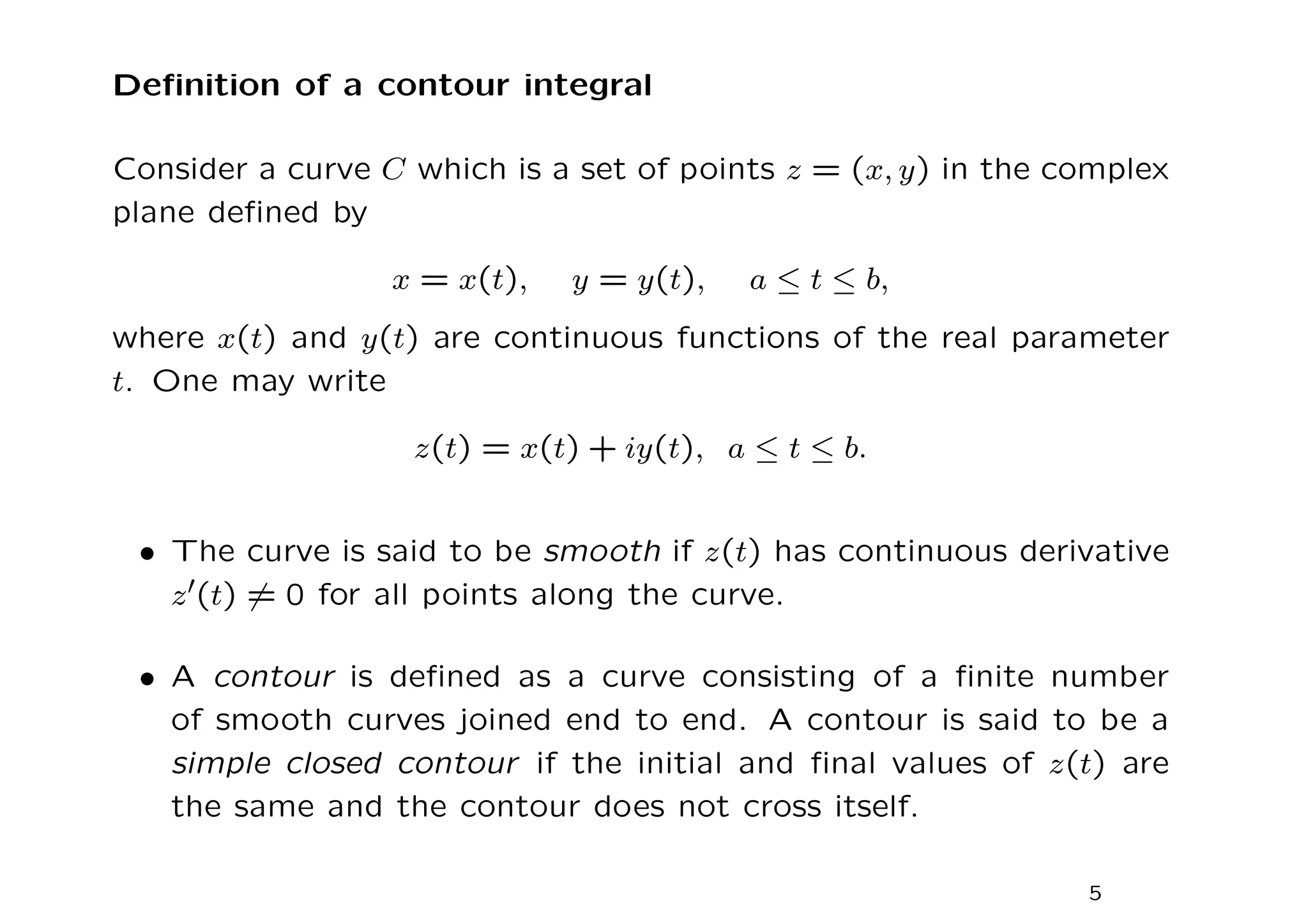 Definition of a contour integral
Consider a curve C which is a set of points z = (x, y) in the complex
plane defined by
x = x(t), y = y(t), a ≤ t ≤ b,
where x(t) and y(t) are continuous functions of the real parameter
t. One may write
z(t) = x(t) + iy(t), a ≤ t ≤ b.
• The curve is said to be smooth if z(t) has continuous derivative
z′(t) 6= 0 for all points along the curve.
• A contour is defined as a curve consisting of a finite number
of smooth curves joined end to end. A contour is said to be a
simple closed contour if the initial and final values of z(t) are
the same and the contour does not cross itself.
5
 