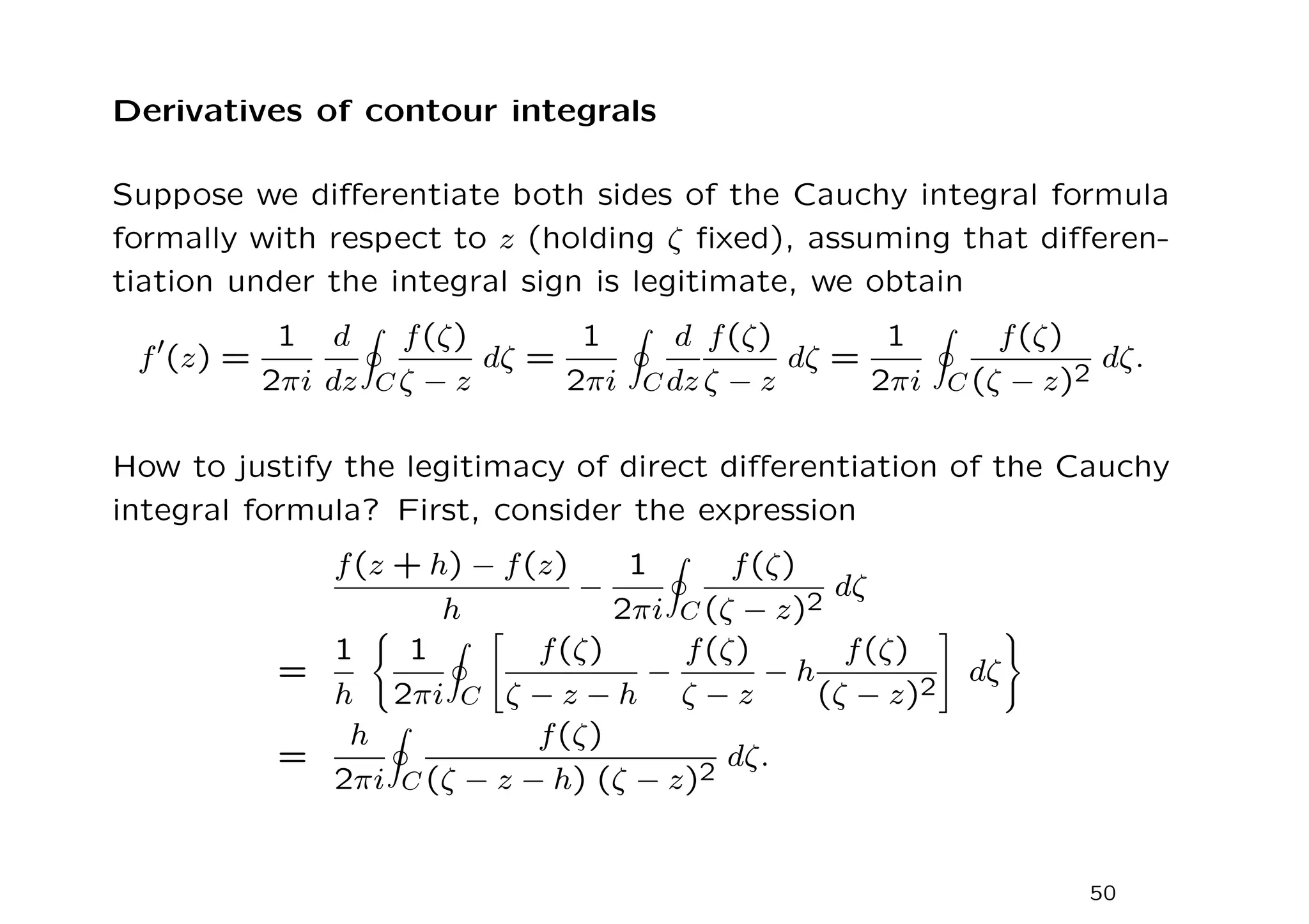 Derivatives of contour integrals
Suppose we differentiate both sides of the Cauchy integral formula
formally with respect to z (holding ζ fixed), assuming that differen-
tiation under the integral sign is legitimate, we obtain
f′
(z) =
1
2πi
d
dz
I
C
f(ζ)
ζ − z
dζ =
1
2πi
I
C
d
dz
f(ζ)
ζ − z
dζ =
1
2πi
I
C
f(ζ)
(ζ − z)2
dζ.
How to justify the legitimacy of direct differentiation of the Cauchy
integral formula? First, consider the expression
f(z + h) − f(z)
h
−
1
2πi
I
C
f(ζ)
(ζ − z)2
dζ
=
1
h
(
1
2πi
I
C

f(ζ)
ζ − z − h
−
f(ζ)
ζ − z
− h
f(ζ)
(ζ − z)2
#
dζ
)
=
h
2πi
I
C
f(ζ)
(ζ − z − h) (ζ − z)2
dζ.
50
 