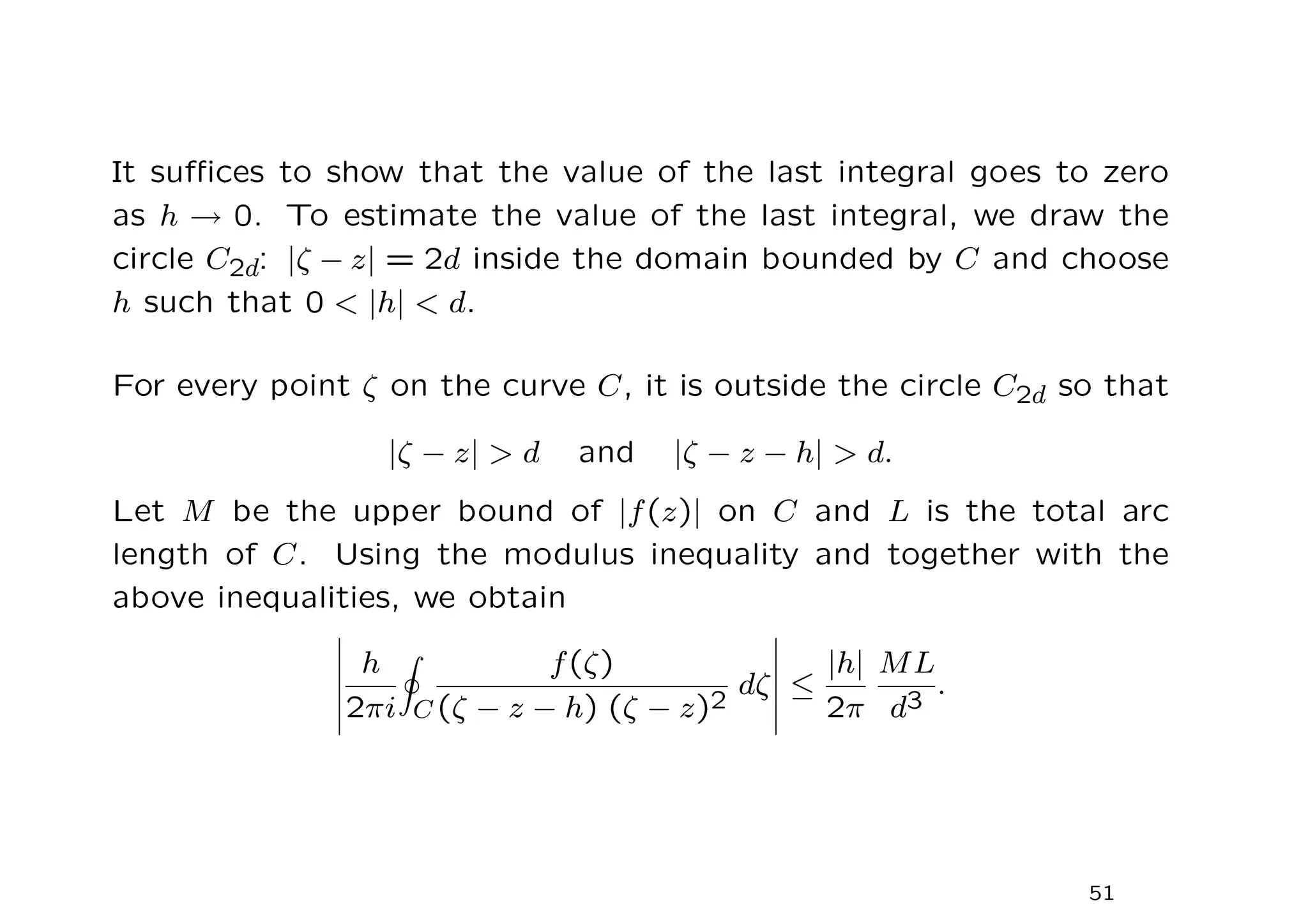 It suffices to show that the value of the last integral goes to zero
as h → 0. To estimate the value of the last integral, we draw the
circle C2d: |ζ − z| = 2d inside the domain bounded by C and choose
h such that 0  |h|  d.
For every point ζ on the curve C, it is outside the circle C2d so that
|ζ − z|  d and |ζ − z − h|  d.
Let M be the upper bound of |f(z)| on C and L is the total arc
length of C. Using the modulus inequality and together with the
above inequalities, we obtain
h
2πi
I
C
f(ζ)
(ζ − z − h) (ζ − z)2
dζ ≤
|h|
2π
ML
d3
.
51
 