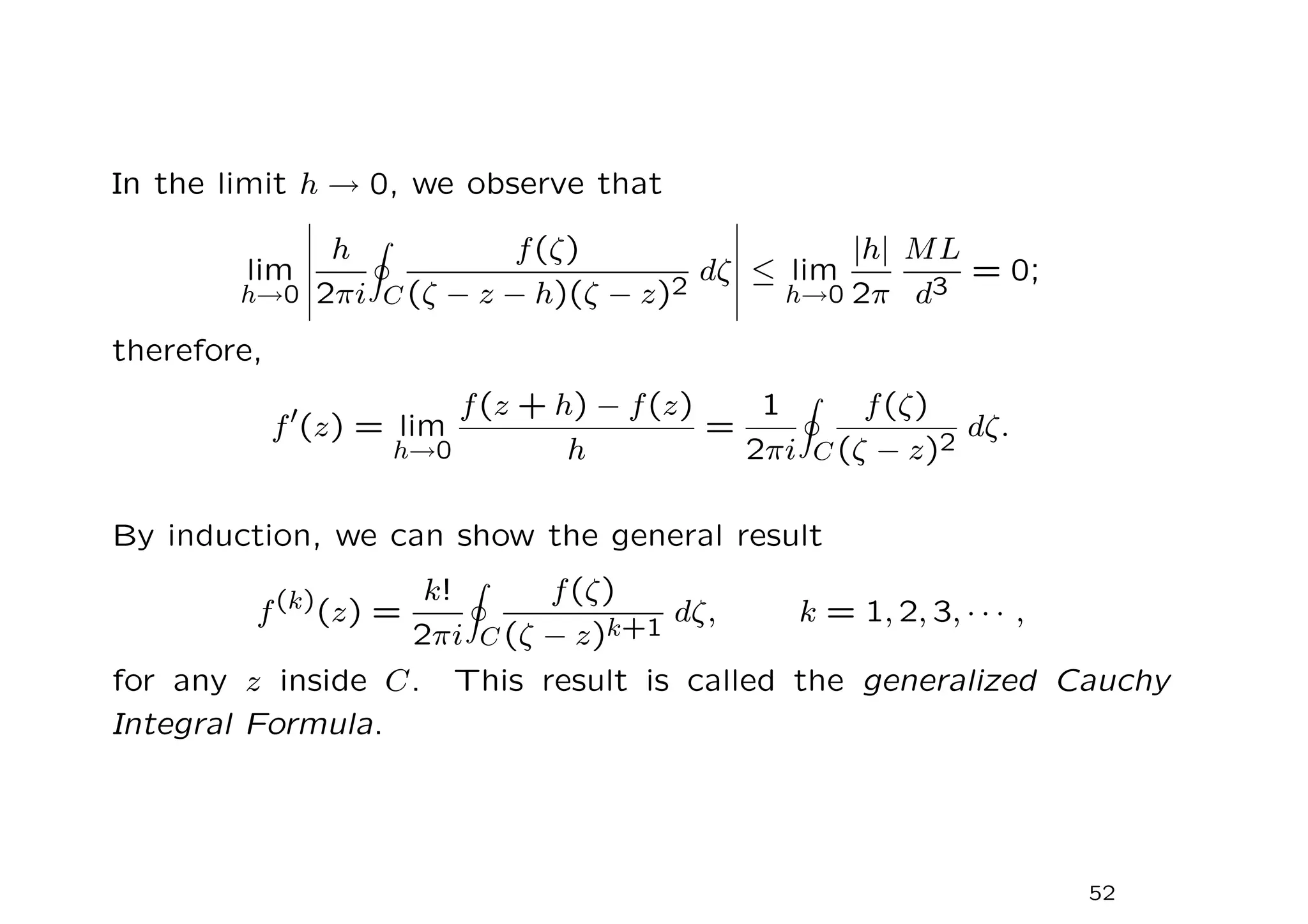 In the limit h → 0, we observe that
lim
h→0
h
2πi
I
C
f(ζ)
(ζ − z − h)(ζ − z)2
dζ ≤ lim
h→0
|h|
2π
ML
d3
= 0;
therefore,
f′
(z) = lim
h→0
f(z + h) − f(z)
h
=
1
2πi
I
C
f(ζ)
(ζ − z)2
dζ.
By induction, we can show the general result
f(k)
(z) =
k!
2πi
I
C
f(ζ)
(ζ − z)k+1
dζ, k = 1, 2, 3, · · · ,
for any z inside C. This result is called the generalized Cauchy
Integral Formula.
52
 