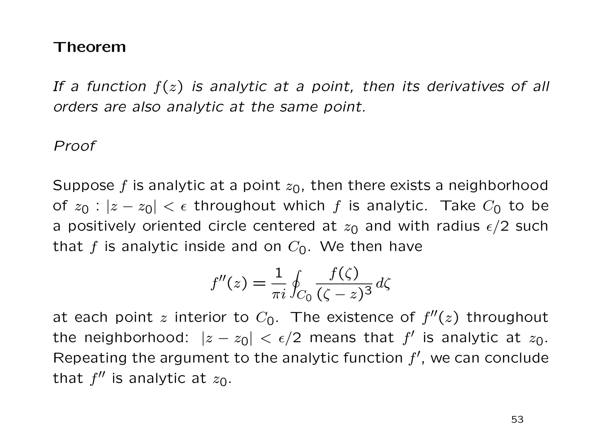 Theorem
If a function f(z) is analytic at a point, then its derivatives of all
orders are also analytic at the same point.
Proof
Suppose f is analytic at a point z0, then there exists a neighborhood
of z0 : |z − z0|  ǫ throughout which f is analytic. Take C0 to be
a positively oriented circle centered at z0 and with radius ǫ/2 such
that f is analytic inside and on C0. We then have
f′′(z) =
1
πi
I
C0
f(ζ)
(ζ − z)3
dζ
at each point z interior to C0. The existence of f′′(z) throughout
the neighborhood: |z − z0|  ǫ/2 means that f′ is analytic at z0.
Repeating the argument to the analytic function f′, we can conclude
that f′′ is analytic at z0.
53
 