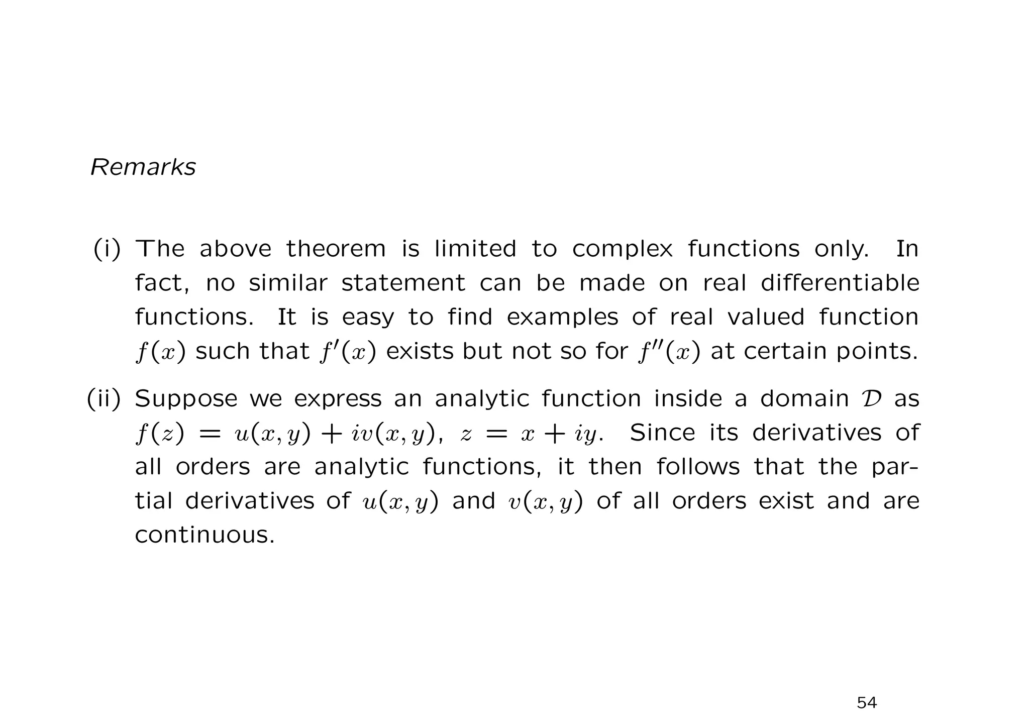 Remarks
(i) The above theorem is limited to complex functions only. In
fact, no similar statement can be made on real differentiable
functions. It is easy to find examples of real valued function
f(x) such that f′(x) exists but not so for f′′(x) at certain points.
(ii) Suppose we express an analytic function inside a domain D as
f(z) = u(x, y) + iv(x, y), z = x + iy. Since its derivatives of
all orders are analytic functions, it then follows that the par-
tial derivatives of u(x, y) and v(x, y) of all orders exist and are
continuous.
54
 