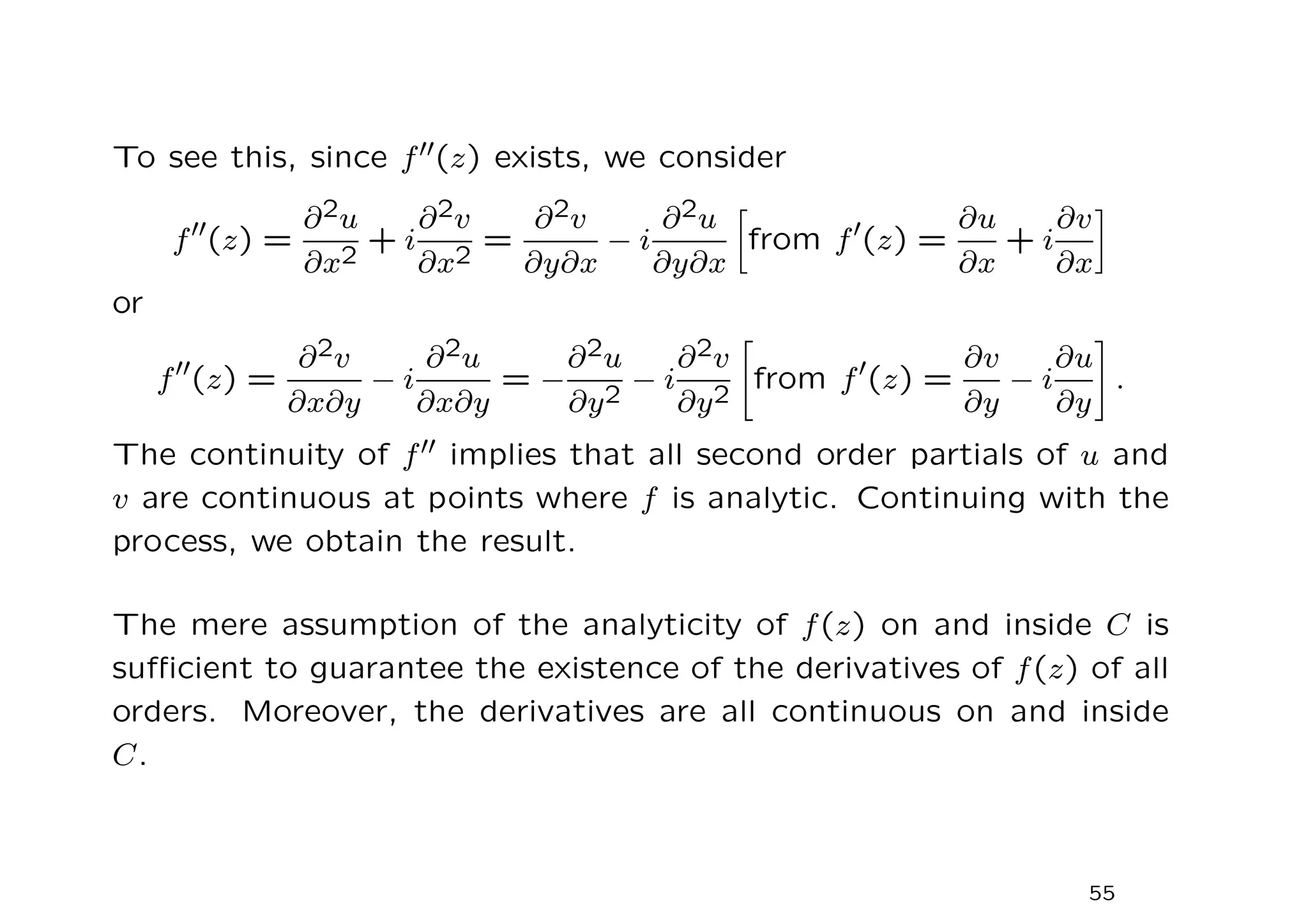 To see this, since f′′(z) exists, we consider
f′′
(z) =
∂2u
∂x2
+ i
∂2v
∂x2
=
∂2v
∂y∂x
− i
∂2u
∂y∂x

from f′
(z) =
∂u
∂x
+ i
∂v
∂x

or
f′′
(z) =
∂2v
∂x∂y
− i
∂2u
∂x∂y
= −
∂2u
∂y2
− i
∂2v
∂y2

from f′
(z) =
∂v
∂y
− i
∂u
∂y
#
.
The continuity of f′′ implies that all second order partials of u and
v are continuous at points where f is analytic. Continuing with the
process, we obtain the result.
The mere assumption of the analyticity of f(z) on and inside C is
sufficient to guarantee the existence of the derivatives of f(z) of all
orders. Moreover, the derivatives are all continuous on and inside
C.
55
 