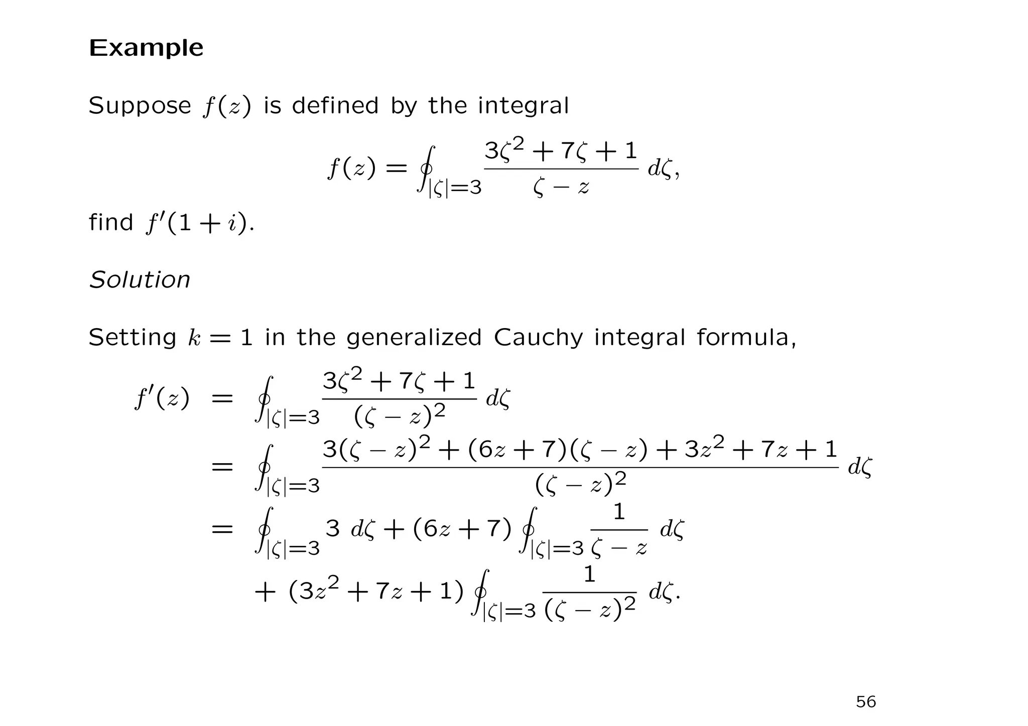 Example
Suppose f(z) is defined by the integral
f(z) =
I
|ζ|=3
3ζ2 + 7ζ + 1
ζ − z
dζ,
find f′(1 + i).
Solution
Setting k = 1 in the generalized Cauchy integral formula,
f′
(z) =
I
|ζ|=3
3ζ2 + 7ζ + 1
(ζ − z)2
dζ
=
I
|ζ|=3
3(ζ − z)2 + (6z + 7)(ζ − z) + 3z2 + 7z + 1
(ζ − z)2
dζ
=
I
|ζ|=3
3 dζ + (6z + 7)
I
|ζ|=3
1
ζ − z
dζ
+ (3z2 + 7z + 1)
I
|ζ|=3
1
(ζ − z)2
dζ.
56
 