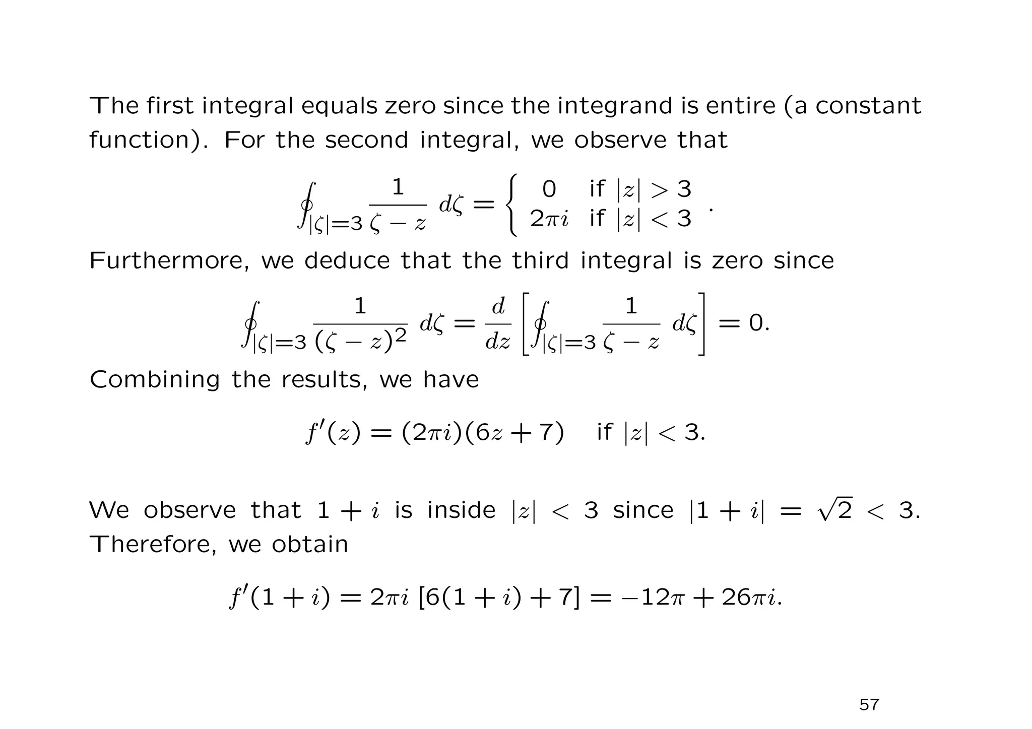 The first integral equals zero since the integrand is entire (a constant
function). For the second integral, we observe that
I
|ζ|=3
1
ζ − z
dζ =
(
0 if |z|  3
2πi if |z|  3
.
Furthermore, we deduce that the third integral is zero since
I
|ζ|=3
1
(ζ − z)2
dζ =
d
dz
I
|ζ|=3
1
ζ − z
dζ
#
= 0.
Combining the results, we have
f′
(z) = (2πi)(6z + 7) if |z|  3.
We observe that 1 + i is inside |z|  3 since |1 + i| =
√
2  3.
Therefore, we obtain
f′
(1 + i) = 2πi [6(1 + i) + 7] = −12π + 26πi.
57
 