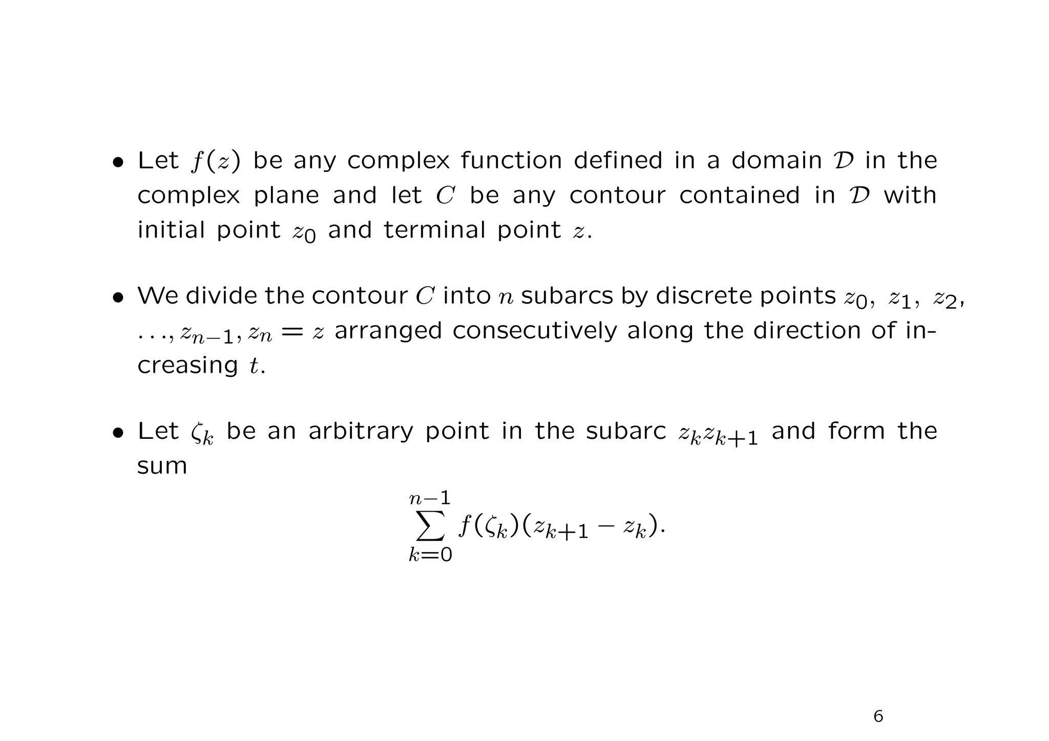 • Let f(z) be any complex function defined in a domain D in the
complex plane and let C be any contour contained in D with
initial point z0 and terminal point z.
• We divide the contour C into n subarcs by discrete points z0, z1, z2,
. . ., zn−1, zn = z arranged consecutively along the direction of in-
creasing t.
• Let ζk be an arbitrary point in the subarc zkzk+1 and form the
sum
n−1
X
k=0
f(ζk)(zk+1 − zk).
6
 