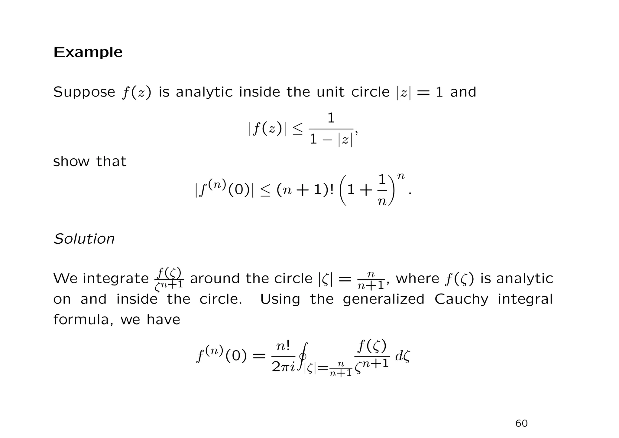 Example
Suppose f(z) is analytic inside the unit circle |z| = 1 and
|f(z)| ≤
1
1 − |z|
,
show that
|f(n)
(0)| ≤ (n + 1)!

1 +
1
n
n
.
Solution
We integrate f(ζ)
ζn+1 around the circle |ζ| = n
n+1, where f(ζ) is analytic
on and inside the circle. Using the generalized Cauchy integral
formula, we have
f(n)
(0) =
n!
2πi
I
|ζ|= n
n+1
f(ζ)
ζn+1
dζ
60
 