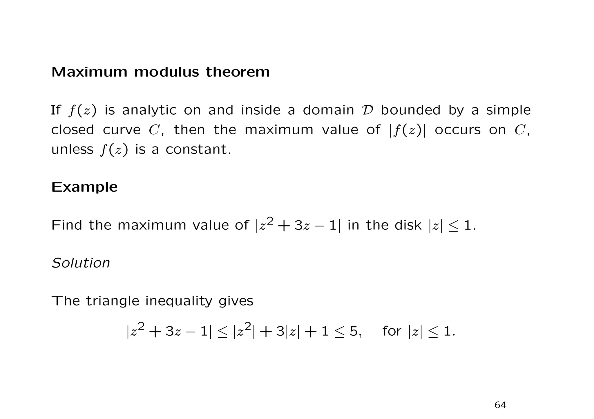 Maximum modulus theorem
If f(z) is analytic on and inside a domain D bounded by a simple
closed curve C, then the maximum value of |f(z)| occurs on C,
unless f(z) is a constant.
Example
Find the maximum value of |z2 + 3z − 1| in the disk |z| ≤ 1.
Solution
The triangle inequality gives
|z2 + 3z − 1| ≤ |z2| + 3|z| + 1 ≤ 5, for |z| ≤ 1.
64
 