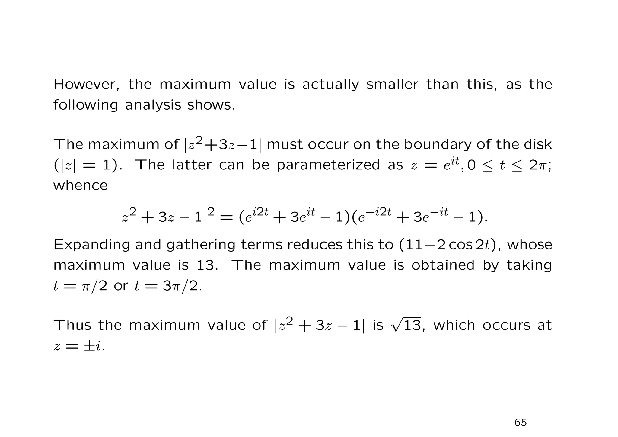 However, the maximum value is actually smaller than this, as the
following analysis shows.
The maximum of |z2+3z−1| must occur on the boundary of the disk
(|z| = 1). The latter can be parameterized as z = eit, 0 ≤ t ≤ 2π;
whence
|z2
+ 3z − 1|2
= (ei2t
+ 3eit
− 1)(e−i2t
+ 3e−it
− 1).
Expanding and gathering terms reduces this to (11−2 cos 2t), whose
maximum value is 13. The maximum value is obtained by taking
t = π/2 or t = 3π/2.
Thus the maximum value of |z2 + 3z − 1| is
√
13, which occurs at
z = ±i.
65
 