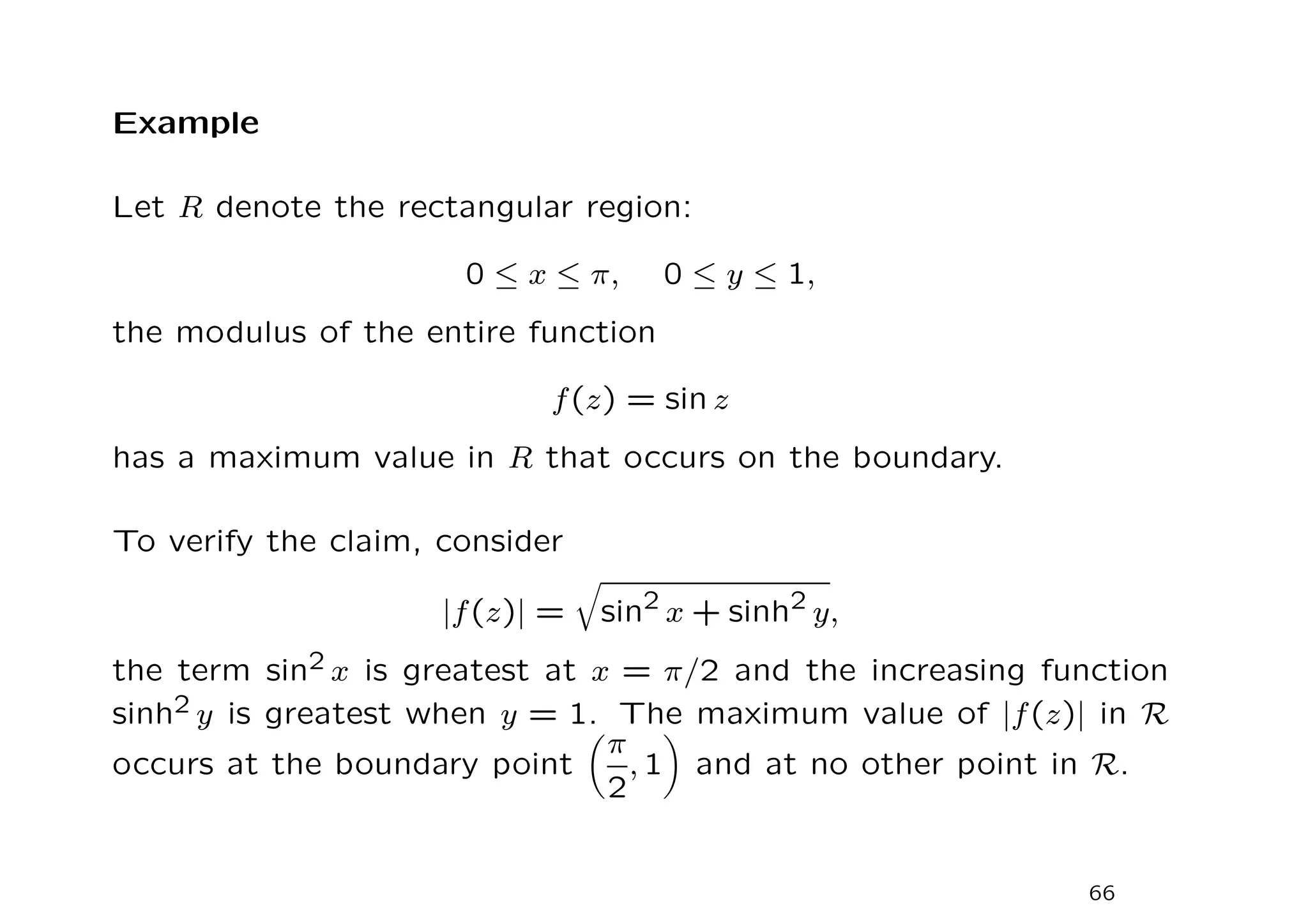 Example
Let R denote the rectangular region:
0 ≤ x ≤ π, 0 ≤ y ≤ 1,
the modulus of the entire function
f(z) = sin z
has a maximum value in R that occurs on the boundary.
To verify the claim, consider
|f(z)| =
q
sin2
x + sinh2
y,
the term sin2 x is greatest at x = π/2 and the increasing function
sinh2 y is greatest when y = 1. The maximum value of |f(z)| in R
occurs at the boundary point

π
2
, 1

and at no other point in R.
66
 