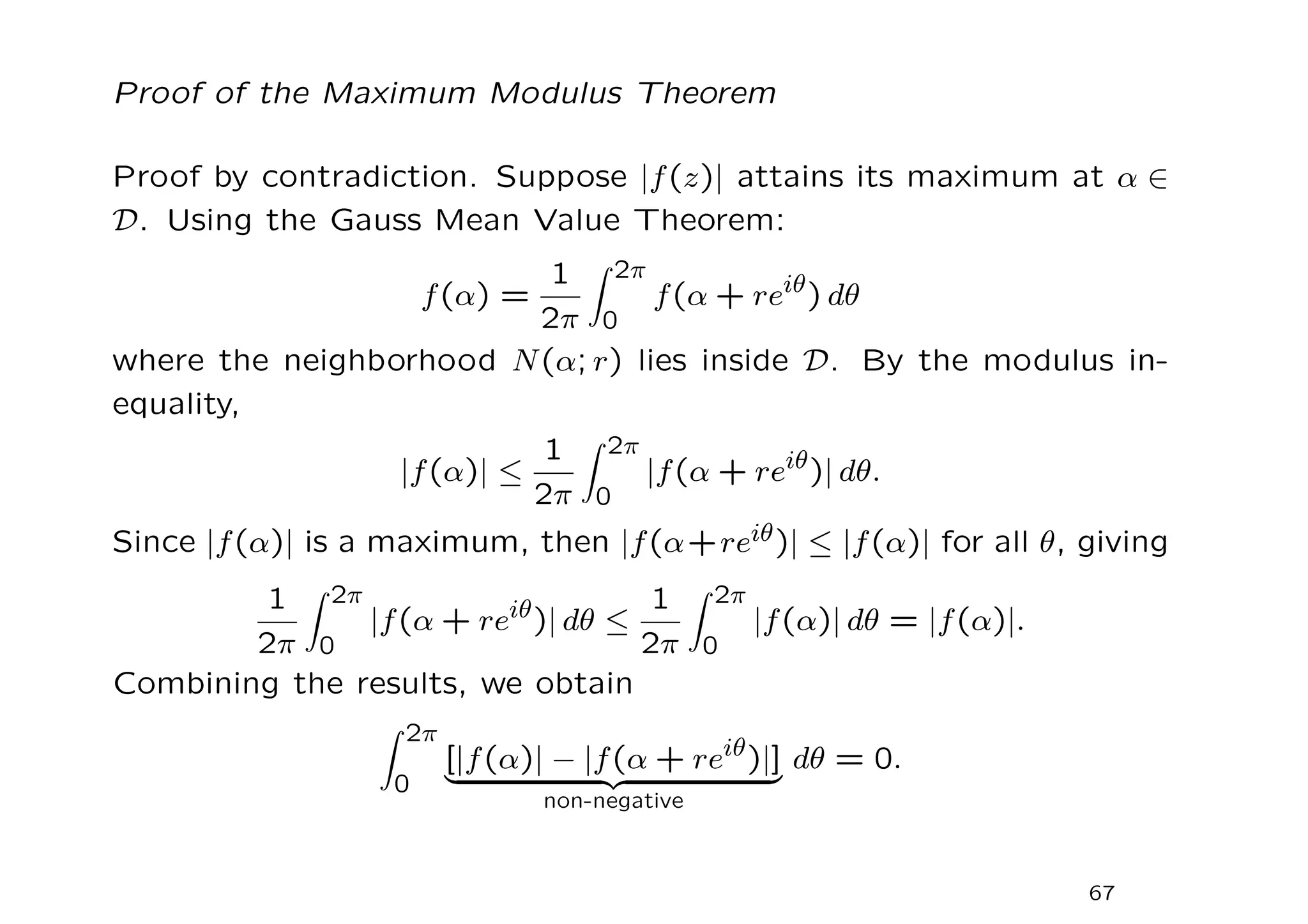 Proof of the Maximum Modulus Theorem
Proof by contradiction. Suppose |f(z)| attains its maximum at α ∈
D. Using the Gauss Mean Value Theorem:
f(α) =
1
2π
Z 2π
0
f(α + reiθ
) dθ
where the neighborhood N(α; r) lies inside D. By the modulus in-
equality,
|f(α)| ≤
1
2π
Z 2π
0
|f(α + reiθ)| dθ.
Since |f(α)| is a maximum, then |f(α+reiθ)| ≤ |f(α)| for all θ, giving
1
2π
Z 2π
0
|f(α + reiθ)| dθ ≤
1
2π
Z 2π
0
|f(α)| dθ = |f(α)|.
Combining the results, we obtain
Z 2π
0
[|f(α)| − |f(α + reiθ)|]
| {z }
non-negative
dθ = 0.
67
 
