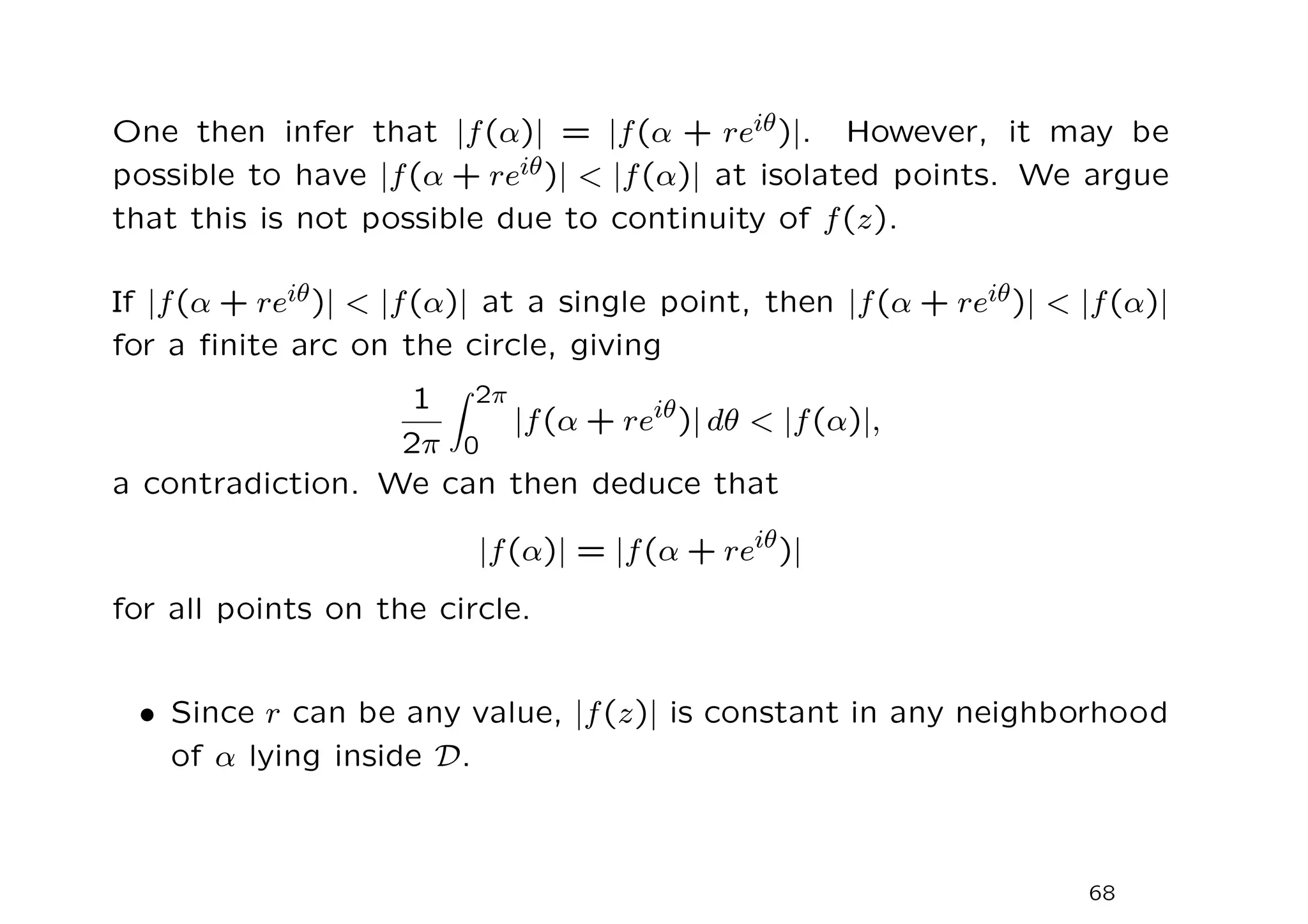 One then infer that |f(α)| = |f(α + reiθ)|. However, it may be
possible to have |f(α + reiθ)|  |f(α)| at isolated points. We argue
that this is not possible due to continuity of f(z).
If |f(α + reiθ)|  |f(α)| at a single point, then |f(α + reiθ)|  |f(α)|
for a finite arc on the circle, giving
1
2π
Z 2π
0
|f(α + reiθ
)| dθ  |f(α)|,
a contradiction. We can then deduce that
|f(α)| = |f(α + reiθ
)|
for all points on the circle.
• Since r can be any value, |f(z)| is constant in any neighborhood
of α lying inside D.
68
 