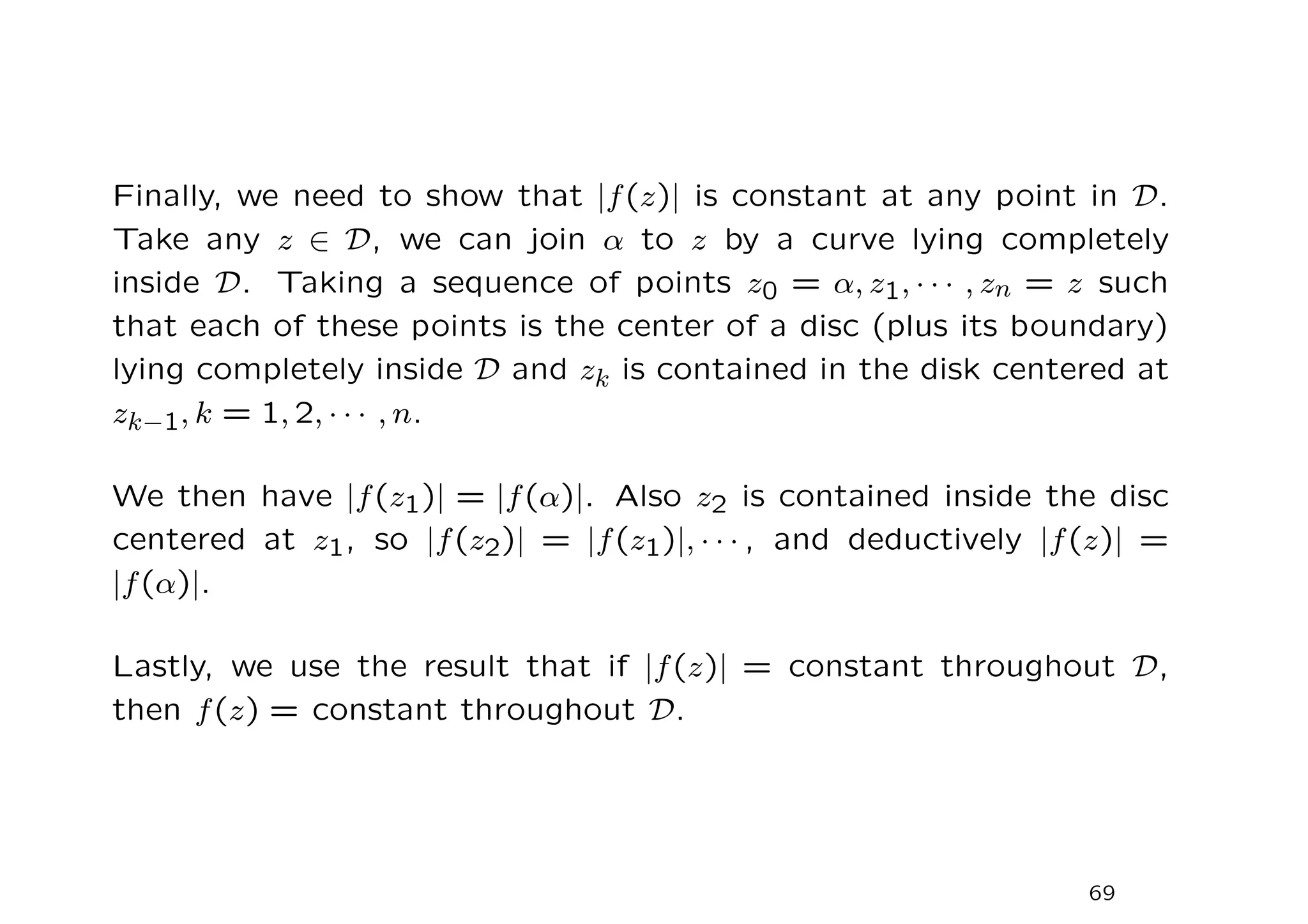 Finally, we need to show that |f(z)| is constant at any point in D.
Take any z ∈ D, we can join α to z by a curve lying completely
inside D. Taking a sequence of points z0 = α, z1, · · · , zn = z such
that each of these points is the center of a disc (plus its boundary)
lying completely inside D and zk is contained in the disk centered at
zk−1, k = 1, 2, · · · , n.
We then have |f(z1)| = |f(α)|. Also z2 is contained inside the disc
centered at z1, so |f(z2)| = |f(z1)|, · · · , and deductively |f(z)| =
|f(α)|.
Lastly, we use the result that if |f(z)| = constant throughout D,
then f(z) = constant throughout D.
69
 