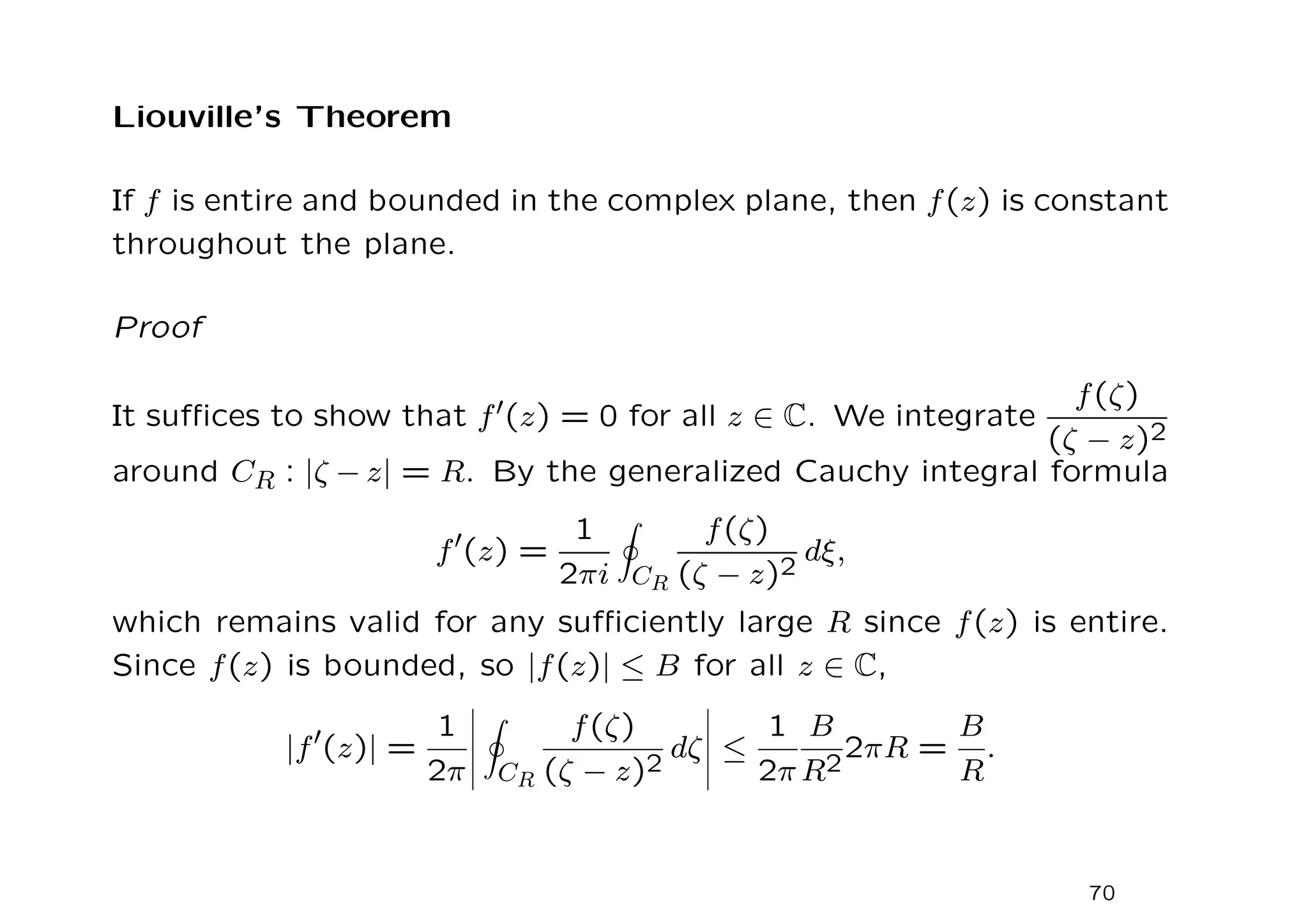 Liouville’s Theorem
If f is entire and bounded in the complex plane, then f(z) is constant
throughout the plane.
Proof
It suffices to show that f′(z) = 0 for all z ∈ C. We integrate
f(ζ)
(ζ − z)2
around CR : |ζ − z| = R. By the generalized Cauchy integral formula
f′(z) =
1
2πi
I
CR
f(ζ)
(ζ − z)2
dξ,
which remains valid for any sufficiently large R since f(z) is entire.
Since f(z) is bounded, so |f(z)| ≤ B for all z ∈ C,
|f′
(z)| =
1
2π
I
CR
f(ζ)
(ζ − z)2
dζ ≤
1
2π
B
R2
2πR =
B
R
.
70
 