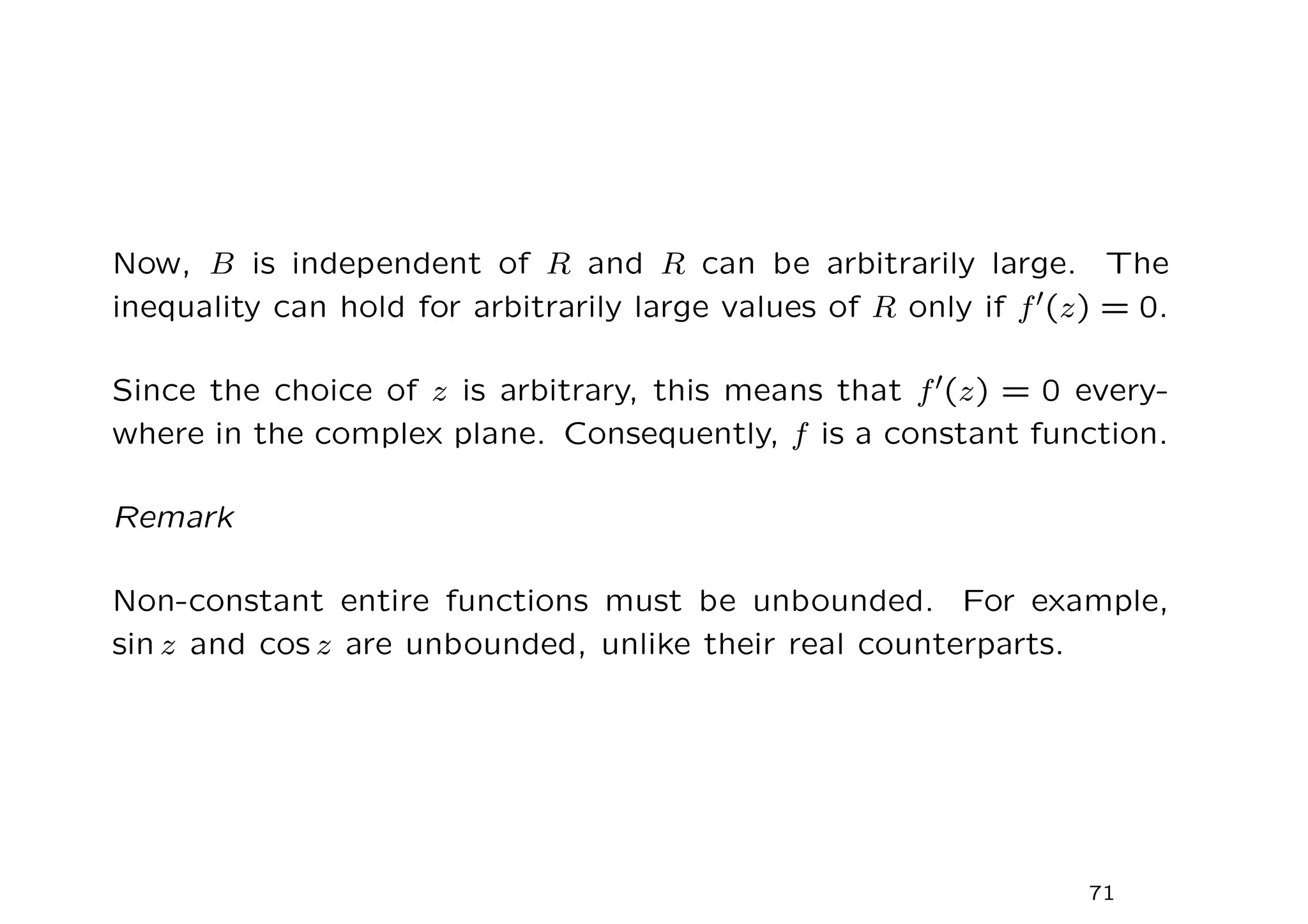 Now, B is independent of R and R can be arbitrarily large. The
inequality can hold for arbitrarily large values of R only if f′(z) = 0.
Since the choice of z is arbitrary, this means that f′(z) = 0 every-
where in the complex plane. Consequently, f is a constant function.
Remark
Non-constant entire functions must be unbounded. For example,
sin z and cos z are unbounded, unlike their real counterparts.
71
 