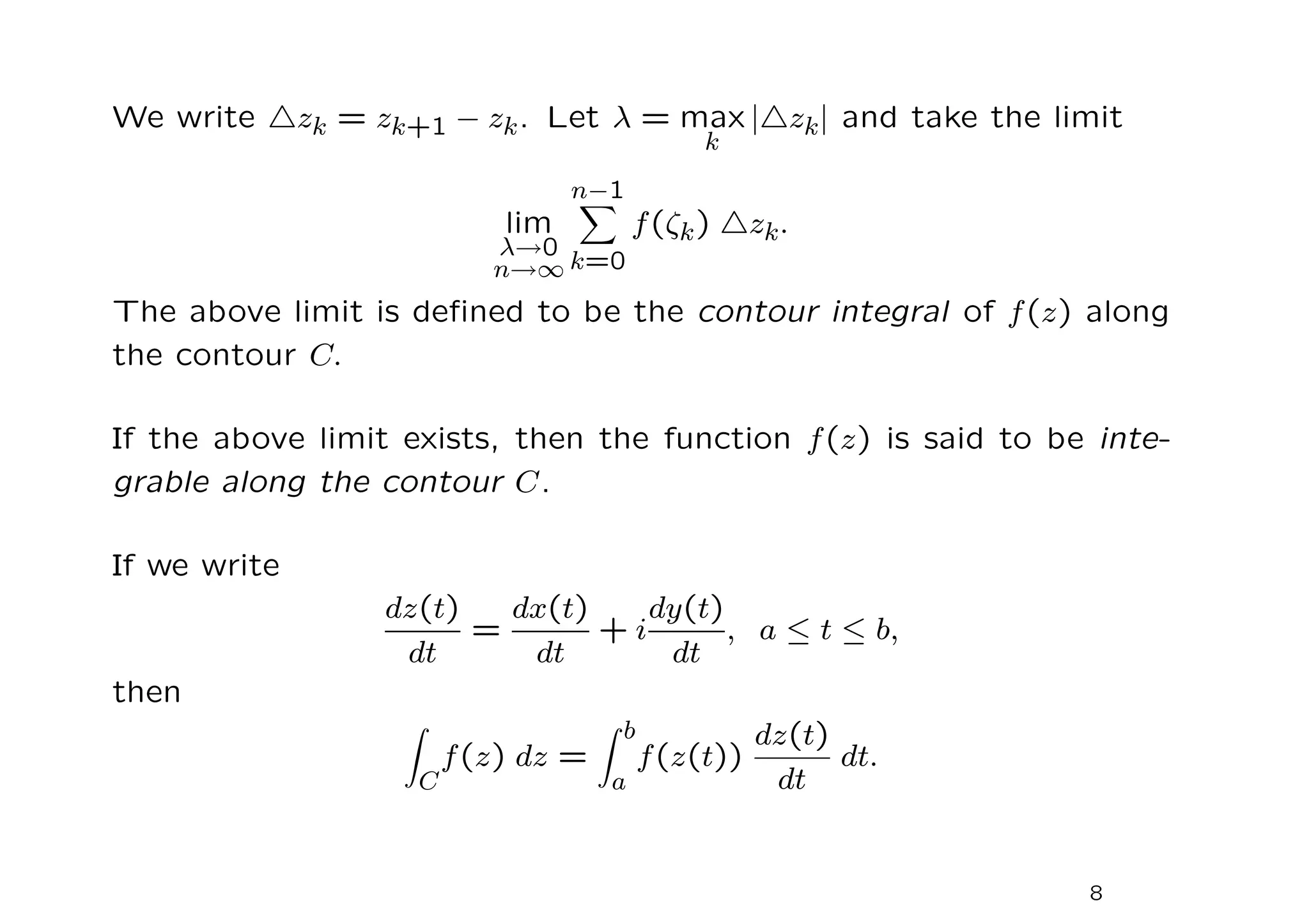 We write △zk = zk+1 − zk. Let λ = max
k
|△zk| and take the limit
lim
λ→0
n→∞
n−1
X
k=0
f(ζk) △zk.
The above limit is defined to be the contour integral of f(z) along
the contour C.
If the above limit exists, then the function f(z) is said to be inte-
grable along the contour C.
If we write
dz(t)
dt
=
dx(t)
dt
+ i
dy(t)
dt
, a ≤ t ≤ b,
then
Z
C
f(z) dz =
Z b
a
f(z(t))
dz(t)
dt
dt.
8
 