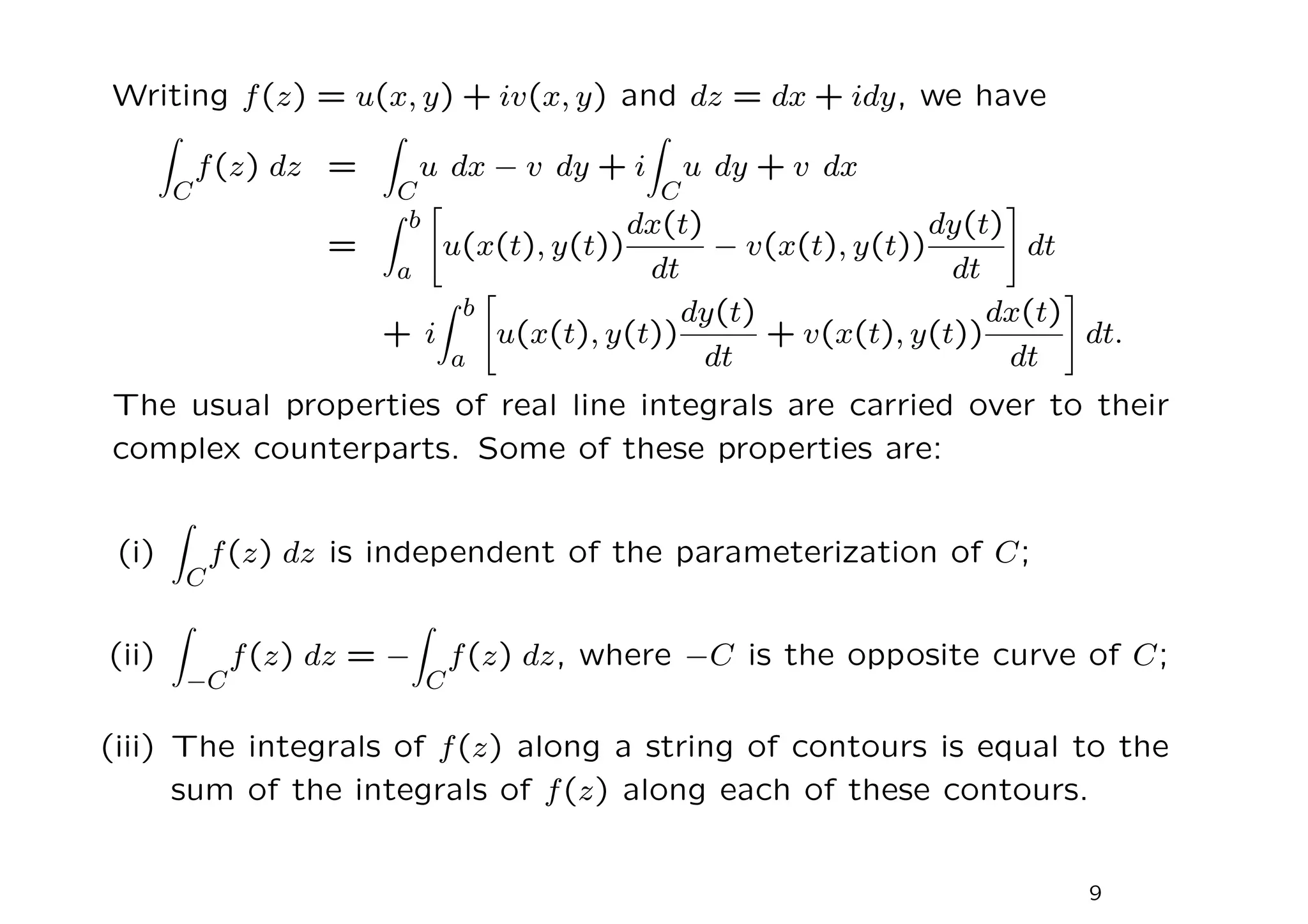 Writing f(z) = u(x, y) + iv(x, y) and dz = dx + idy, we have
Z
C
f(z) dz =
Z
C
u dx − v dy + i
Z
C
u dy + v dx
=
Z b
a
"
u(x(t), y(t))
dx(t)
dt
− v(x(t), y(t))
dy(t)
dt
#
dt
+ i
Z b
a
"
u(x(t), y(t))
dy(t)
dt
+ v(x(t), y(t))
dx(t)
dt
#
dt.
The usual properties of real line integrals are carried over to their
complex counterparts. Some of these properties are:
(i)
Z
C
f(z) dz is independent of the parameterization of C;
(ii)
Z
−C
f(z) dz = −
Z
C
f(z) dz, where −C is the opposite curve of C;
(iii) The integrals of f(z) along a string of contours is equal to the
sum of the integrals of f(z) along each of these contours.
9
 