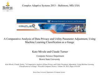 Complex Adaptive Systems 2013 – Baltimore, MD, USA

A Comparative Analysis of Data Privacy and Utility Parameter Adjustment, Using
Machine Learning Classification as a Gauge

Kato Mivule and Claude Turner
Computer Science Department
Bowie State University
Kato Mivule, Claude Turner, "A Comparative Analysis of Data Privacy and Utility Parameter Adjustment, Using Machine Learning
Classification as a Gauge“ Procedia Computer Science, Volume 20, 2013, Pages 414-419

Bowie State University Department of Computer Science

 