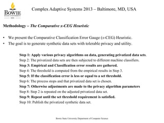 Complex Adaptive Systems 2013 – Baltimore, MD, USA

Methodology – The Comparative x-CEG Heuristic
• We present the Comparative Classification Error Gauge (x-CEG) Heuristic.
• The goal is to generate synthetic data sets with tolerable privacy and utility.
Step 1: Apply various privacy algorithms on data, generating privatized data sets.
Step 2: The privatized data sets are then subjected to different machine classifiers.
Step 3: Empirical and Classification error results are gathered.
Step 4: The threshold is computed from the empirical results in Step 3.
Step 5: If the classification error is less or equal to a set threshold.
Step 6: The process stops and that privatized data set is chosen.
Step 7: Otherwise adjustments are made to the privacy algorithm parameters
Step 8: Step 2 is repeated on the adjusted privatized data set.
Step 9: Repeat until the set threshold requirement is satisfied.
Step 10: Publish the privatized synthetic data set.

Bowie State University Department of Computer Science

 