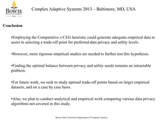 Complex Adaptive Systems 2013 – Baltimore, MD, USA

Conclusion
•Employing the Comparative x-CEG heuristic could generate adequate empirical data to
assist in selecting a trade-off point for preferred data privacy and utility levels.
•However, more rigorous empirical studies are needed to further test this hypothesis.
•Finding the optimal balance between privacy and utility needs remains an intractable
problem.

•For future work, we seek to study optimal trade-off points based on larger empirical
datasets, and on a case by case basis.
•Also, we plan to conduct analytical and empirical work comparing various data privacy
algorithms not covered in this study.

Bowie State University Department of Computer Science

 