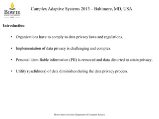 Complex Adaptive Systems 2013 – Baltimore, MD, USA

Introduction
• Organizations have to comply to data privacy laws and regulations.
• Implementation of data privacy is challenging and complex.
• Personal identifiable information (PII) is removed and data distorted to attain privacy.
• Utility (usefulness) of data diminishes during the data privacy process.

Bowie State University Department of Computer Science

 