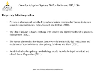Complex Adaptive Systems 2013 – Baltimore, MD, USA

The privacy definition problem
• Privacy is a human and socially driven characteristic comprised of human traits such
as acuities and sentiments. Katos, Stowell, and Bedner (2011).
• The idea of privacy is fuzzy, confused with security and therefore difficult to engineer.
Spiekermann (2012).
• The human element is a key factor, data privacy is intrinsically tied to fuzziness and
evolutions of how individuals view privacy. Mathews and Harel (2011).
• An all-inclusive data privacy methodology should include the legal, technical, and
ethical facets. Dayarathna (2011).

Bowie State University Department of Computer Science

 