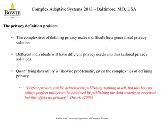 Complex Adaptive Systems 2013 – Baltimore, MD, USA

The privacy definition problem
• The complexities of defining privacy make it difficult for a generalized privacy
solution.
• Different individuals will have different privacy needs and thus tailored privacy
solutions.
• Quantifying data utility is likewise problematic, given the complexities of defining
privacy.
• “Perfect privacy can be achieved by publishing nothing at all, but this has no
utility; perfect utility can be obtained by publishing the data exactly as received,
but this offers no privacy” Dwork (2006)

Bowie State University Department of Computer Science

 