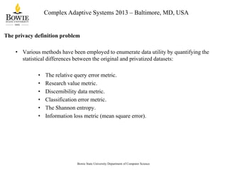 Complex Adaptive Systems 2013 – Baltimore, MD, USA

The privacy definition problem
• Various methods have been employed to enumerate data utility by quantifying the
statistical differences between the original and privatized datasets:
•
•
•
•
•
•

The relative query error metric.
Research value metric.
Discernibility data metric.
Classification error metric.
The Shannon entropy.
Information loss metric (mean square error).

Bowie State University Department of Computer Science

 