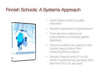 Finnish Schools: A Systems Approach

                   •  Goal: Equal access to quality
                      education
                   •  Simplify requirements & governance
                   •  Push decision-making and
                      responsibility to individual agents
                      (teachers)
                   •  Focus on vetting new agents in the
                      system (inputs) rather than
                      measuring/ﬁxing outputs
                   •  Results: Finland ranks 2nd in the
                      world in performance and pays 33%
                      less than the U.S. per pupil
 