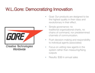 W.L.Gore: Democratizing Innovation
                    •    Goal: Our products are designed to be
                         the highest quality in their class and
                         revolutionary in their effect.
                    •    Simple governance: no
                         traditional organizational charts, no
                         chains of command, nor predetermined
                         channels of communication.
                    •    Push decision-making and responsibility
                         to individual agents (associates)
                    •    Focus on vetting new agents in the
                         system rather than measuring/ﬁxing
                         outputs
                    •    Results: $3B in annual sales
 