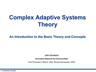 1 • Complexity Concepts
Complex Adaptive Systems
Theory
An Introduction to the Basic Theory and Concepts
John Cleveland
Innovation Network for Communities
First Produced in March 1994; Revised November, 2005
 