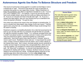 Autonomous Agents Use Rules To Balance Structure and Freedom One source of communion among agents in a system (on the Edge or not) is a shared set of “rules”.  This kind of rule serves as a sort of instruction to ourselves that guides our own (agent-like) choices.  William Roetzheim (in  Enter The Complexity Lab ) offers an algorithmic template for a rule:  If you’re an X, and Y happens, do Z”.  For instance, “If you’re an ant and you see a food crumb straight ahead, dance like this to tell your fellow ants where it is”.  Or, “If you’re on a bicycle and it tips to the left, lean right”.  Or, “If you’re a student and class begins, stop your own thinking and try to understand and mimic the teacher’s thinking”.  You get the idea. And notice how profound the impact if the rule changes to something like, “If you’re a student and class begins, take charge of your own inquiry”.  If all the agents were using that rule, a completely different shape would emerge from the swarm of activity. Roetzheim programs a compelling illustration into a disk that accompanies his book so you can play with this on a computer and get the feel of it yourself.  He calls the computer simulation “Boids”.  In it, computer simulated birds (Get it, boids?) are placed random on a screen and set in motion at the same time.  They are autonomous agents, networked together by a rule-based relationship.  Each boid is given three rules by which it “chooses” where to move in each round:  Roetzheim’s three rules are: 1) move toward the center mass, 2) keep a minimum distance from the others, and 3) match velocity of the nearest other boids.  Set in motion, the boids wander around randomly for a while, but soon begin to converge into a recognizable flock, which can not only stay together, but navigate as a whole around obstacles placed in its path.  No “boss boid” is necessary;  no manual of job description lays out procedures for dealing with barriers.  However, the flock moves as one and adapts to its environment as a whole.  As Mitchell Waldrop observes on the opposite page about other phenomena, it is from  a few simple rules  governing the interaction of the components that a stable system emerges. Human Rules The rules that seem to govern many human systems are of three basic kinds:  we have instructions to ourselves about: how to  detect information : we become aware of different information from our environment, depending on our “rules”. how to  interpret information : we have “rules” for what’s important and what it means. how to  act in response : our “rules” prioritize possible responses by predicting for us how successful courses of action will be.   