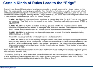 Certain Kinds of Rules Lead to the “Edge” One way these “Edge of Chaos” patterns have been uncovered is by carefully examining very simple systems (on the theory that we can see the underlying dynamics better there than when we’re looking at complex phenomena).  Mitchell Waldrop describes Chris Langton’s work with one such system in his book  Complexity .  In this case, cells in a grid were treated like autonomous agents.  Their big choice?  Turn yourself ON or OFF.  When these cells were given different kinds of rules governing their relationships, one of four patterns emerged: CLASS 1 RULES  led to frozen static states:  eventually, all the cells were either ON or OFF, and no more change was happening.  They “died” or they “converged” on one choice.  We’ve been calling this outcome rigid ORDER or EQUILIBRIUM. CLASS 2 RULES  led to rhythmic oscillation:  eventually, groups of cells fell into a repeating patters.  Some numbers of changes eventually led back to the original state, from which the same rules kicked off the same cycle again.  This too is ORDER/EQUILIBRIUM;  a limited number of patterns repeat themselves. CLASS 3 RULES  led to randomness:  no discernable pattern ever emerged.  This is what we’ve been calling DISEQUILIBRIUM or CHAOS. But (and this was a surprise to the scientists), there was a final class of rules: CLASS 4 RULES  led to flow of non-repeating emergent patterns:  one pattern would pass over the grid, but retain enough novelty not to get “stuck” in that pattern.  Instead, the pattern itself would generate disturbances in its own regularity… which grew into a new pattern… and another… and another.  The system retained its capacity for coherence/memory and yet novelty/change.  It cycled through order and disorder.  This is what we’ve been calling the EDGE OF CHAOS. Notice that the only difference between the four results is the KIND OF RULE used by the autonomous agents to govern their interactions with each other. Our question, of course, is:  What would be the human equivalent of a new cellular automation’s CLASS 4 RULES.  That is, what would be the “few simple rules” which – if a swarm of agents used them – would lead to the kind of flexible, experimental order characterized by natural systems at the Edge of Chaos?   
