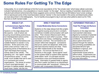 Some Rules For Getting To The Edge Indisputably, it’s no small challenge to find the human equivalents of the “few simple rules” which keep cellular automata, turbulent hydrodynamics, virus populations or neuron cluster “on the edge”.  But our reading of scientists’ observations of turbulent-yet-coherent phenomena like these suggests some common themes that we DO believe have human analogs.  We’ve reproduced some of the most fascination science “stories” in the next booklet in this series and listed books where we read about them in the bibliography.  You’re heartily encouraged to dig in and see what patterns stand out for YOU.  But here is OUR mental model: BREAK IT UP: Let Autonomous Agents Follow Simple Rules Systems on the edge always look like swarms.  Lots of actors are buzzing around taking autonomous, but interdependent actions at the same time.  They have the “authority” to direct themselves and notable freedom to wander in any direction.  At the same time, they share a few common “rules” or a governing sense of themselves as a “part” that keeps their buzzing activity close to the “whole”.  The operating unit – the “agent” capable of autonomous action – is very small, much smaller than we’re used to in command and control organizations.  The sense of control is much more light-handed… or perhaps it’s deeper-seated, allowing much more “chaos” into the mix. WIRE IT TOGETHER: Create Moderately Dense Connections Systems on the edge always look like jungles.  The agents buzzing around are in constant, sometimes invisible communication with each other.  Their choices influence each other;  they depend on each other’s success.  Their connections are messy, overlapping, webbed, redundant, and fluid.  The connections are chosen rather than designed:  connections that prove useful are deepened, while ones that have become inactive are shed.  There are often nested levels to the resulting structure – it’s not true that there is no hierarchy in this jungle.  Some agents “work” on the system itself (or system-wide aspects) while others “work” on sub-tasks and the connections cross such level-boundaries freely.  Information is passed freely to agents who find it useful, but there is no requirement to communicate with “everybody”, choking the system with unrequested information. EXPERIMENT PROFUSELY: Feed The Fringe and Nurture Innovation Systems on the edge look like mad scientist’s laboratory.  Agents try hundreds of potential solutions appropriate to local conditions.  As information about options that work is passed through the network, less promising possibilities are discarded left and right.  Feedback is rigorous, and instantaneous so the experimenter knows what to refine further.  Experiments are the source of life-giving novelty and new information. 