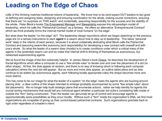 Leading on The Edge of Chaos Little of this thinking matches traditional notions of leadership.  We know how to be (and expect OUT leaders to be) good at defining and assigning tasks, designing and ensuring coordination for the whole, making course corrections, ensuring that there are “no surprises on THIS watch” and incidentally, assuming responsibility for the success and the stability of the whole.  Peter Block’s books  The Empowered Manager  and  Stewardship  expose this old-paradigm model of leadership, which he calls the “Patriarchal Contract” as a fantasy.  He offers an alternative “Entrepreneurial Contract” which we think probably forms the internal mental model of most humans “on the edge”.   But what does the leader “on the edge” do?  The leadership design injunctions which we began sketching on the previous page are (in a sense) instructions to each  agent  in a swarm about how to step up to leadership.  This takes “personal work” deep in the interior of each person, because it is about unilaterally abdicating what Block calls the Patriarchal Contract and assuming swarm-like autonomy (and responsibility) for developing a new contract with oneself and with one’s whole.  So what the leader of a swarm does (mostly) is to create conditions under which a critical mass of the agents in the (potential) swarm can and do make that internal shift to thinking of themselves as autonomous, but networked experimenting agents. We’ve found the image of the fern extremely helpful:  In James Gleick’s book  Chaos , he describes the development of fractal algorithms which allow a computer to use a “few simple rules” to iterate over and over the placement of a dot (or other shape).  At first, the dots appear at random, and there is no way of knowing (short or following each computer calculation) where the next dot will appear.  But as more and more dots appear, an outline takes place and as dots continue to be added (by autonomous agents, each following locally appropriate rules) the shape becomes more and more distinct. This has come to be our image for what the leader of a system “on the edge” owes the agents who are buzzing around placing dots:  a clear outline of the shape intended to emerge (probably accompanied by some “few simple rules” about dot placement).  We no longer help build strategic plans that enumerate actions;  rather we help identify for agents the crucial sorting mechanisms that would tell any individual agent whether a particular dot (s)he’s considering falls inside or outside the “fern” being constructed.  Then the leader can genuinely let go of control and encourage agents to opportunistically seize possibilities as they occur locally.  Without such a “fern” inside the organization’s DNA, we find most organizations are incapable of giving up their control-based patriarchal contracts.  Such organizations gravitate back to rigid order regardless of a leader’s intent. 