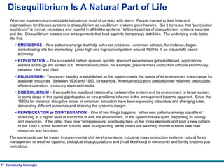 Disequilibrium Is A Natural Part of Life When we experience unpredictable turbulence, most of us react with alarm.  People managing their lives and organizations tend to see systems in disequilibrium as equilibrium systems gone haywire.  But it turns out that “punctuated equilibrium” is normal, necessary and hopeful in all lifelike systems.  Without patches of disequilibrium, systems stagnate and die.  Disequilibrium creates new arrangements that lead again to (temporary) stabilities.  The underlying cycle looks like this: EMERGENCE  – New patterns emerge that help solve old problems.  American schools, for instance, began consolidating into the elementary, junior high and high school pattern around 1900 to fit an industrially based economy. EXPLOITATION  – The successful pattern spreads quickly; standard expectations get established, applications expand and bugs are worked out.  American education, for example, grew its mass production schools enormously between 1900 and 1940. EQUILIBRIUM  – Temporary stability is established as the system meets the needs of its environment in exchange for available resources.  Between 1930 and 1960, for example, American educators presided over relatively predictable, efficient operation, producing expected results. DISEQUILIBRIUM  – Eventually the stabilized relationship between the system and its environment (a larger system in some stage of this cycle)  dis integrates as new problems inherent in the arrangement become apparent.  Since the 1960’s for instance, disruptive forces in American education have been squeezing educators and changing rules, demanding different outcomes and straining the system’s design. REINTEGRATION or DISINTEGRATION  – One of two things happens:  either new patterns emerge capable of stabilizing at a higher level of functional fit with the environment, or the system breaks apart, dispersing its energy and resources.  If the latter, then new “entrepreneurs” eventually take up the loose elements and start a new pattern.  In the 1990’s, some American schools were re-organizing, while others are watching charter schools take over resources and functions. The same cycle can be traced in governmental civil service systems, industrial mass production systems, natural forest management or weather systems, biological virus populations and (in all likelihood) in community and family systems you care about.   