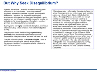 But Why Seek Disequilibrium? Systems that survive… that stay in the evolutionary game… that prove to be “sustainable”… that have the lively, surprising, interesting quality we intuitively associate with lifelikeness… systems that succeed in shaping their environment at the same time they are shaped by it… such systems turn out to have an insatiable hunger for novelty, for disturbance, for new and puzzling information… yes, they gravitate toward disequilibrium periodically. Such systems are  highly sensitive  to disruptive, anomalous information; they notice variations from established patters quickly. They respond to new information by  experimenting profusely ; they throw whole repertoires of possible responses at new phenomena, and save the ones that work. The new information leads to  adaptive changes …often is startling and unpredictable leaps to whole different frameworks capable of re-integrating a better relationship with their environment.   “ The balance point – often called the edge of chaos – is where the components of a system never quite lock into place, and yet never quite dissolve into turbulence either… The edge of chaos is where life has enough stability to sustain itself and enough creativity to deserve the name of life.  The edge of chaos is where new ideas and innovative genotypes are forever nibbling away at the edges of the status quo, and where even the most entrenched old guard will eventually be overthrown.  The edge of chaos is where centuries of slavery and segregation suddenly give way to the civil rights movement of the 1950s and 1960s; where seventy years of Soviet Communism suddenly give way to political turmoil and ferment; where eons of evolutionary stability suddenly give way to wholesale species transformation.  The edge is the constantly shifting battle zone between stagnation and anarchy, the one place where a complex system can be spontaneous, adaptive and alive.”  (Mitchell Waldrop,  Complexity) 