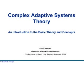 Complex Adaptive Systems Theory An Introduction to the Basic Theory and Concepts John Cleveland Innovation Network for Communities First Produced in March 1994; Revised November, 2005 