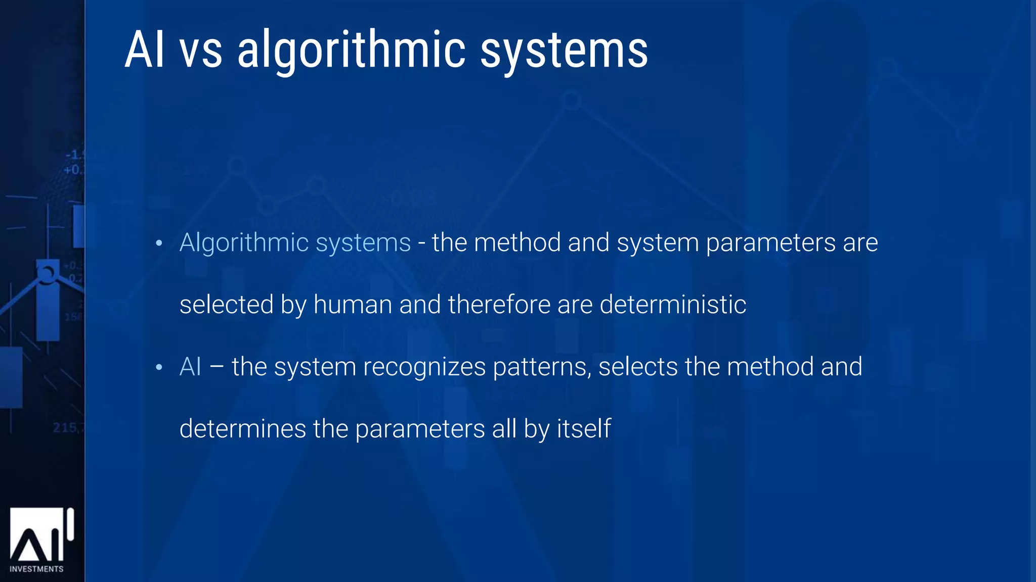 • Algorithmic systems - the method and system parameters are
selected by human and therefore are deterministic
• AI – the system recognizes patterns, selects the method and
determines the parameters all by itself
AI vs algorithmic systems
 