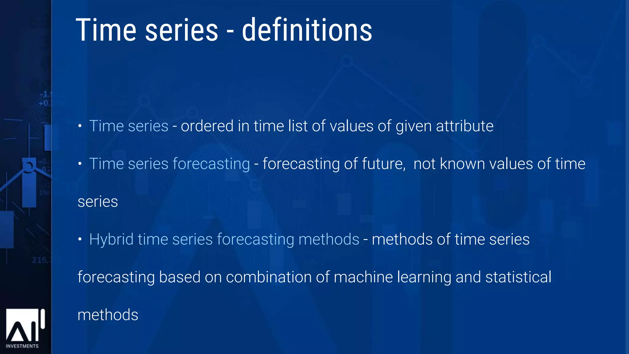 • Time series - ordered in time list of values of given attribute
• Time series forecasting - forecasting of future, not known values of time
series
• Hybrid time series forecasting methods - methods of time series
forecasting based on combination of machine learning and statistical
methods
Time series - definitions
 