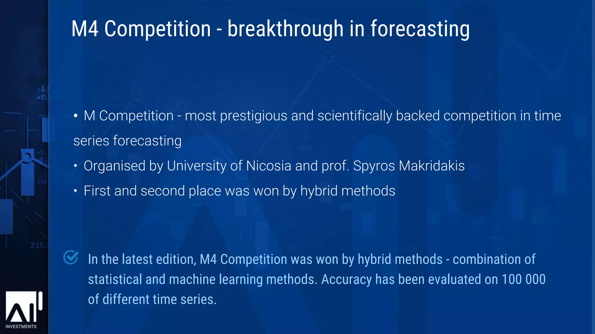 • M Competition - most prestigious and scientifically backed competition in time
series forecasting
• Organised by University of Nicosia and prof. Spyros Makridakis
• First and second place was won by hybrid methods
In the latest edition, M4 Competition was won by hybrid methods - combination of
statistical and machine learning methods. Accuracy has been evaluated on 100 000
of different time series.
M4 Competition - breakthrough in forecasting
 