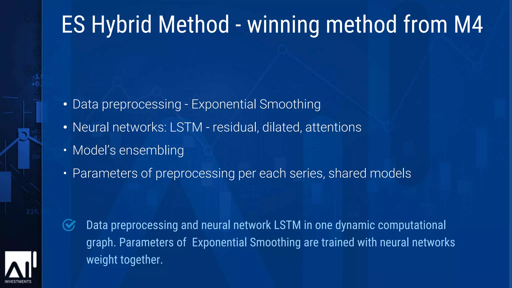 • Data preprocessing - Exponential Smoothing
• Neural networks: LSTM - residual, dilated, attentions
• Model’s ensembling
• Parameters of preprocessing per each series, shared models
Data preprocessing and neural network LSTM in one dynamic computational
graph. Parameters of Exponential Smoothing are trained with neural networks
weight together.
ES Hybrid Method - winning method from M4
 