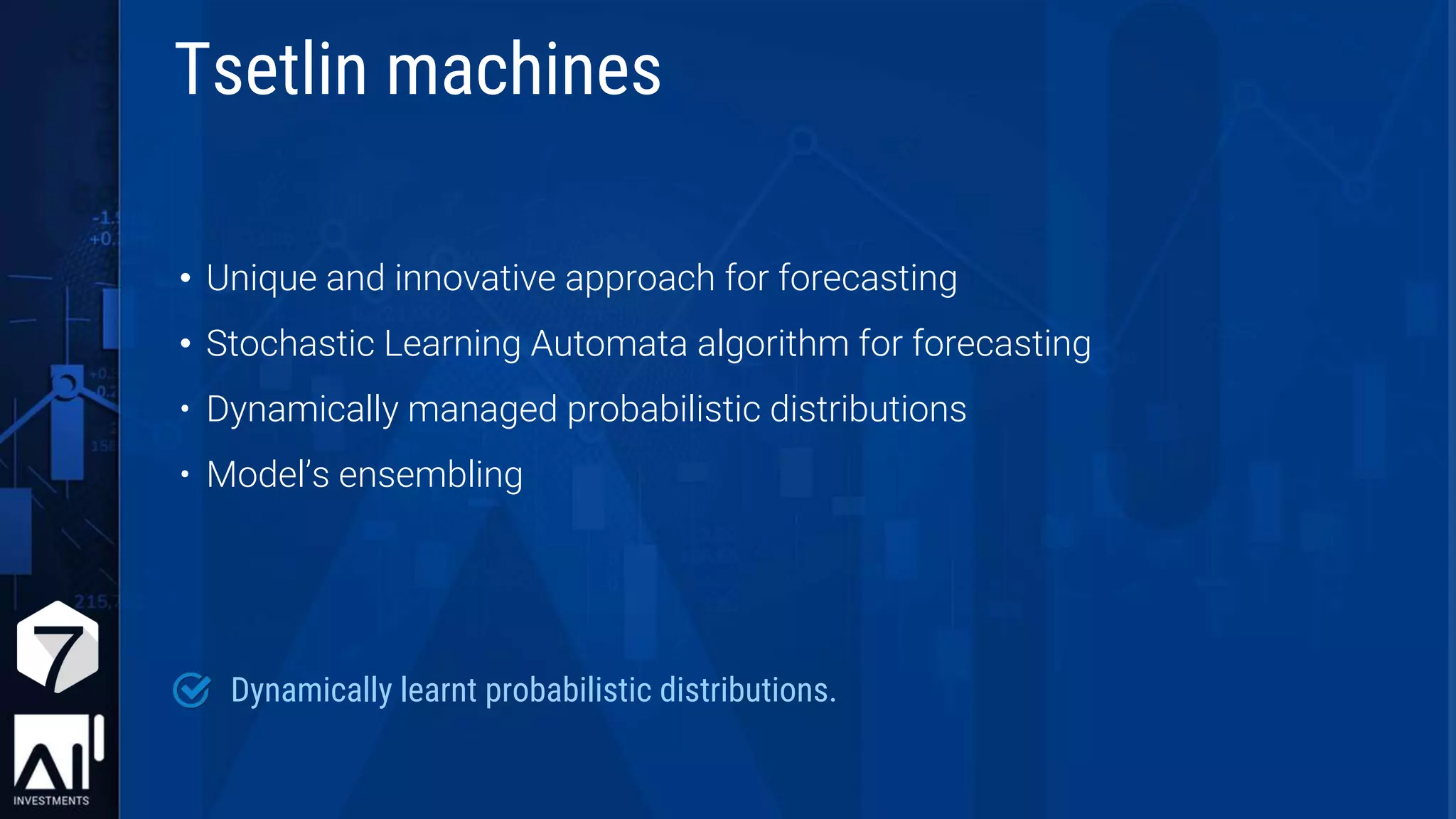 • Unique and innovative approach for forecasting
• Stochastic Learning Automata algorithm for forecasting
• Dynamically managed probabilistic distributions
• Model’s ensembling
Dynamically learnt probabilistic distributions.
Tsetlin machines
 