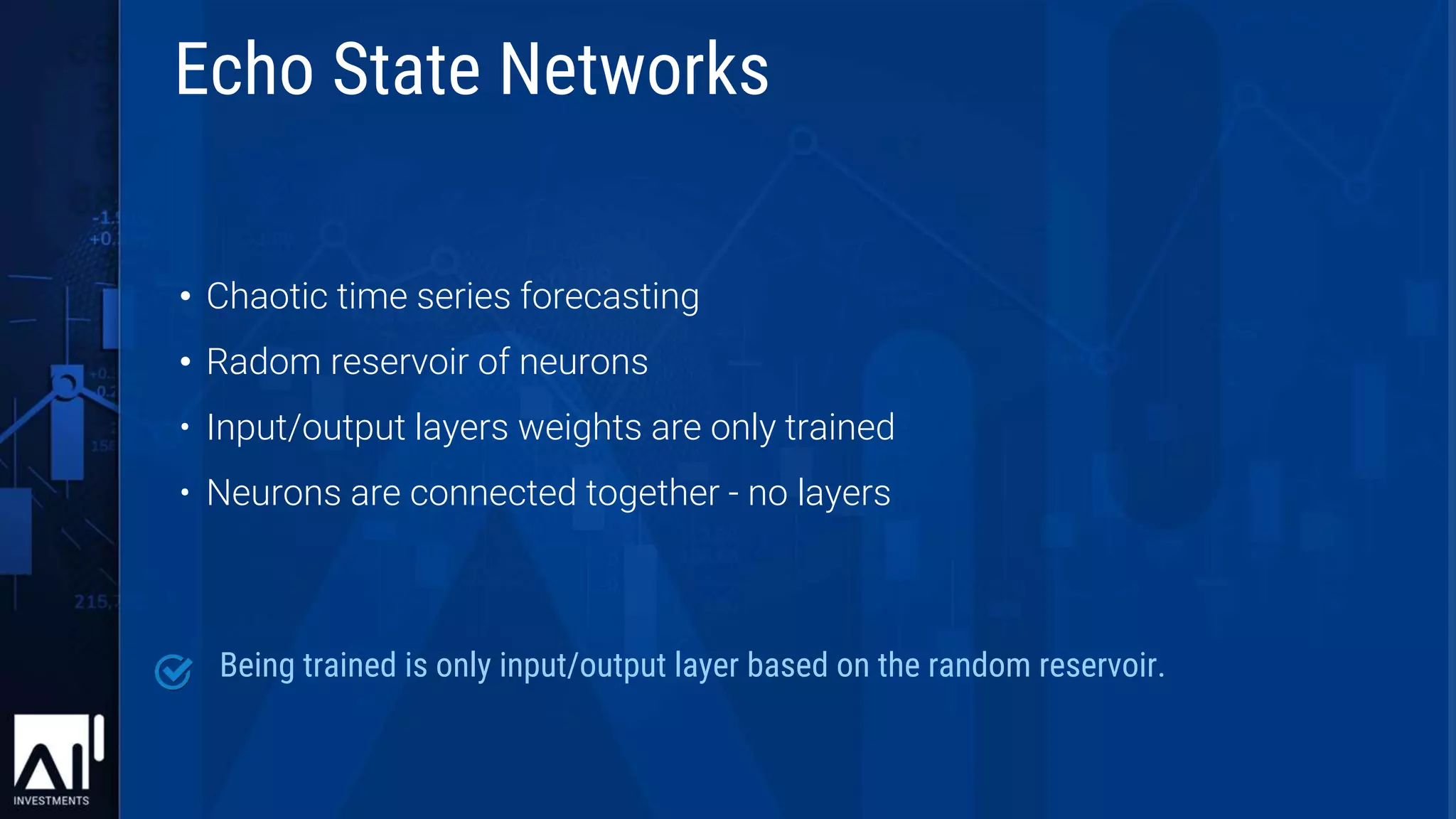 • Chaotic time series forecasting
• Radom reservoir of neurons
• Input/output layers weights are only trained
• Neurons are connected together - no layers
Being trained is only input/output layer based on the random reservoir.
Echo State Networks
 