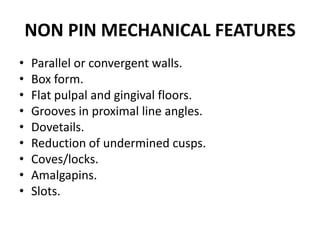 NON PIN MECHANICAL FEATURESParallel or convergent walls.Box form.Flat pulpal and gingival floors.Grooves in proximal line angles.Dovetails.Reduction of undermined cusps.Coves/locks.Amalgapins.Slots.